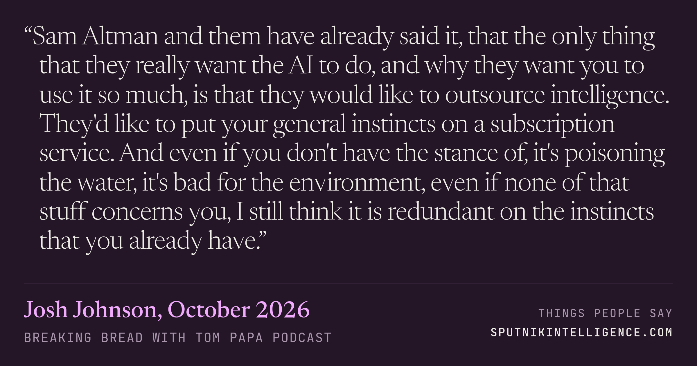 &ldquo;Sam Altman and them have already said it, that the only thing that they really want the AI to do, and why they want you to use it so much, is that they would like to outsource intelligence. They'd like to put your general instincts on a subscription service. And even if you don't have the stance of, it's poisoning the water, it's bad for the environment, even if none of that stuff concerns you, I still think it is redundant on the instincts that you already have.&rdquo; — Josh Johnson, Breaking Bread with Tom Papa