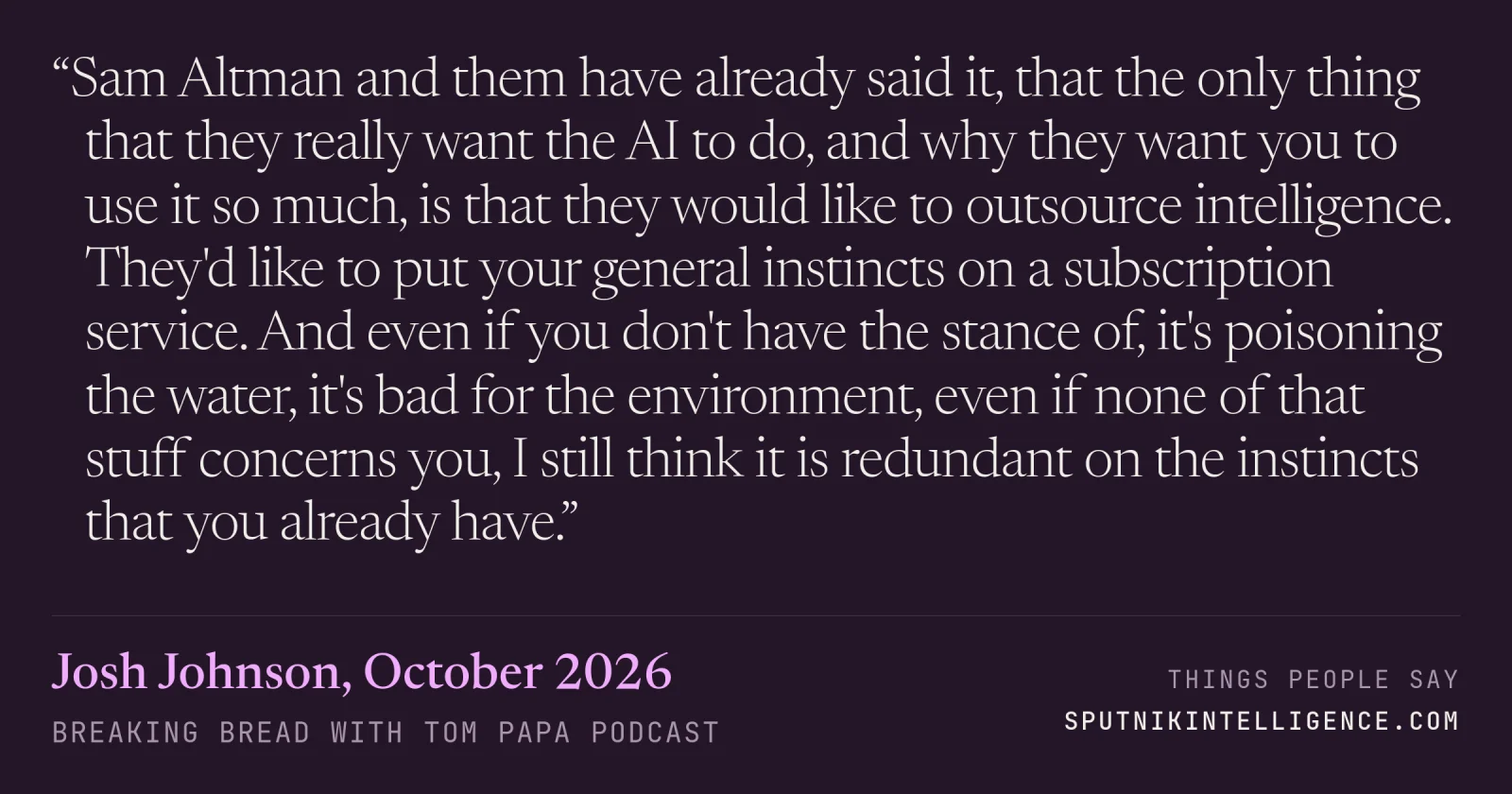 &ldquo;Sam Altman and them have already said it, that the only thing that they really want the AI to do, and why they want you to use it so much, is that they would like to outsource intelligence. They'd like to put your general instincts on a subscription service. And even if you don't have the stance of, it's poisoning the water, it's bad for the environment, even if none of that stuff concerns you, I still think it is redundant on the instincts that you already have.&rdquo; — Josh Johnson, Breaking Bread with Tom Papa
