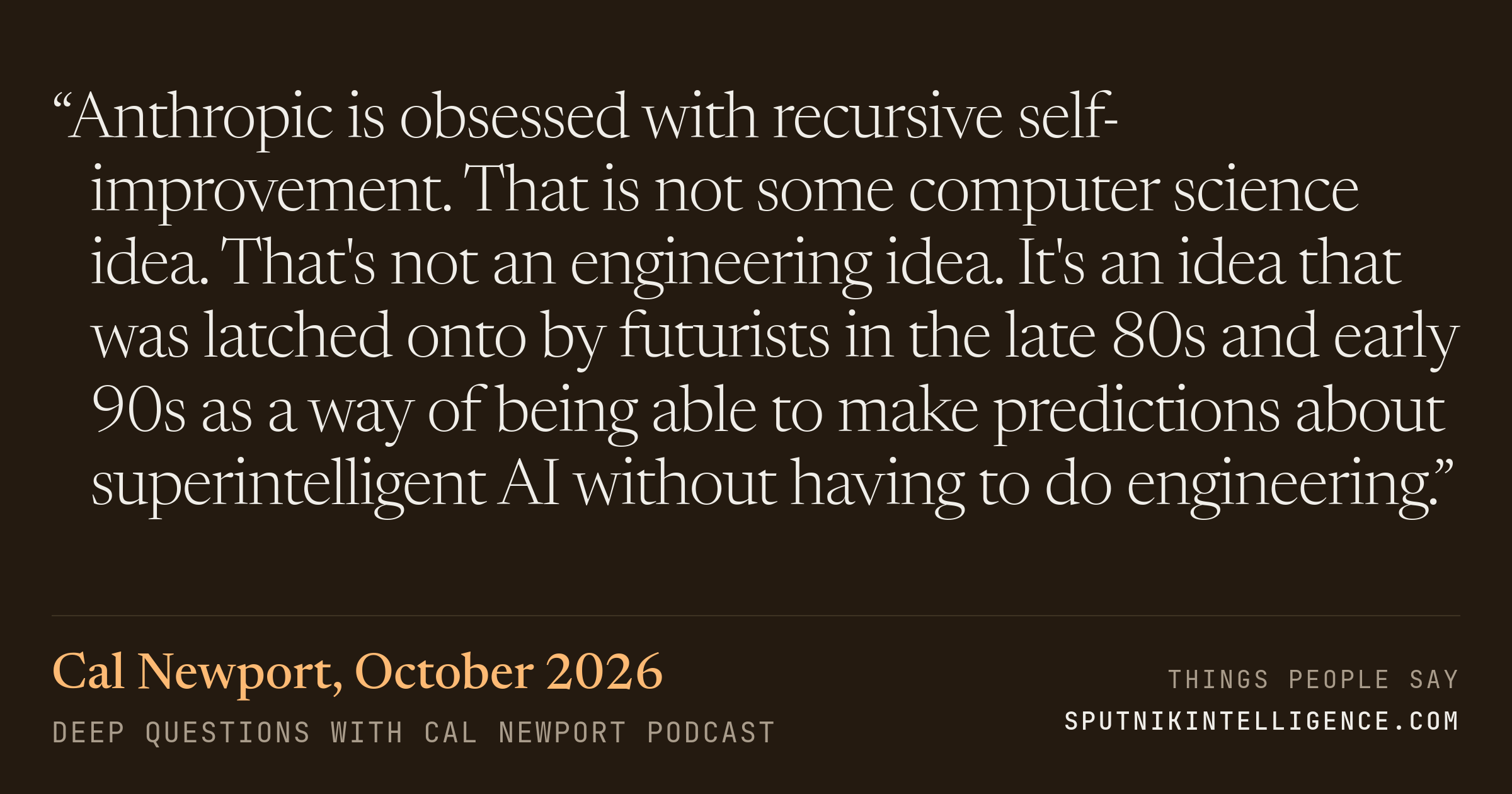 &ldquo;Anthropic is obsessed with recursive self-improvement. That is not some computer science idea. That's not an engineering idea. It's an idea that was latched onto by futurists in the late 80s and early 90s as a way of being able to make predictions about superintelligent AI without having to do engineering.&rdquo; — Cal Newport, Deep Questions with Cal Newport