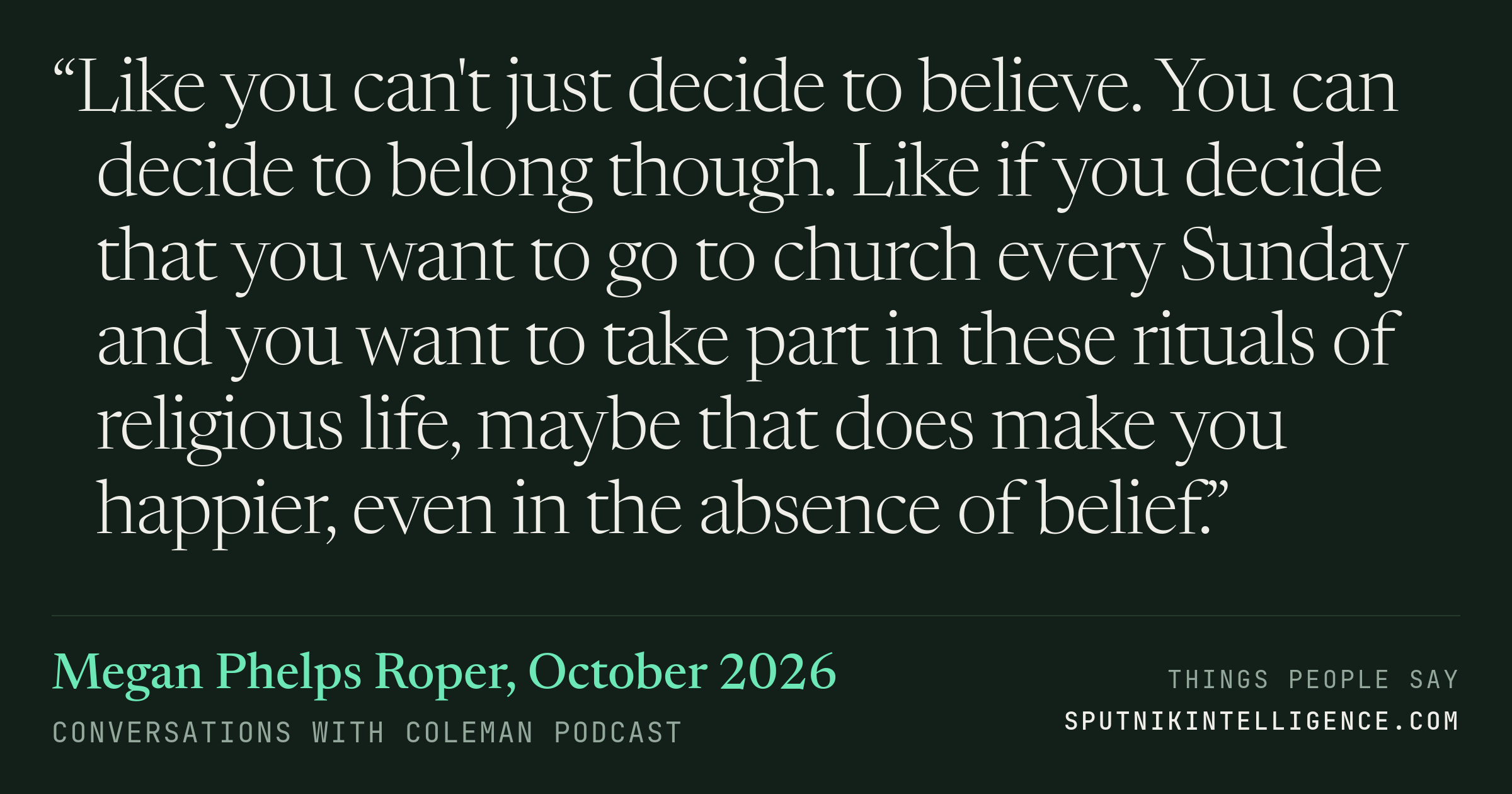 &ldquo;Like you can't just decide to believe. You can decide to belong though. Like if you decide that you want to go to church every Sunday and you want to take part in these rituals of religious life, maybe that does make you happier, even in the absence of belief.&rdquo; — Megan Phelps Roper, Conversations with Coleman