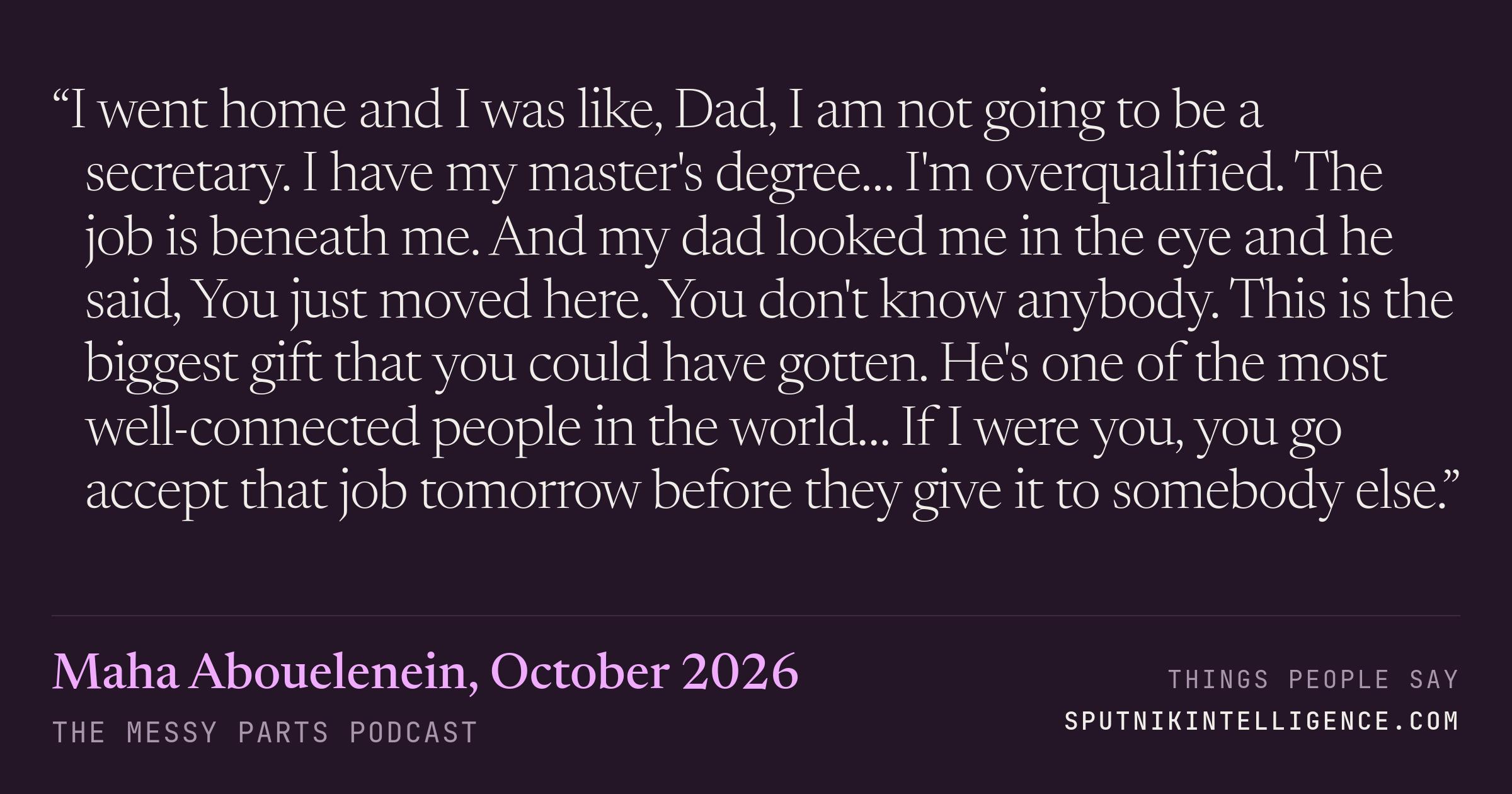 &ldquo;I went home and I was like, Dad, I am not going to be a secretary. I have my master's degree… I'm overqualified. The job is beneath me. And my dad looked me in the eye and he said, You just moved here. You don't know anybody. This is the biggest gift that you could have gotten. He's one of the most well-connected people in the world… If I were you, you go accept that job tomorrow before they give it to somebody else.&rdquo; — Maha Abouelenein, The Messy Parts