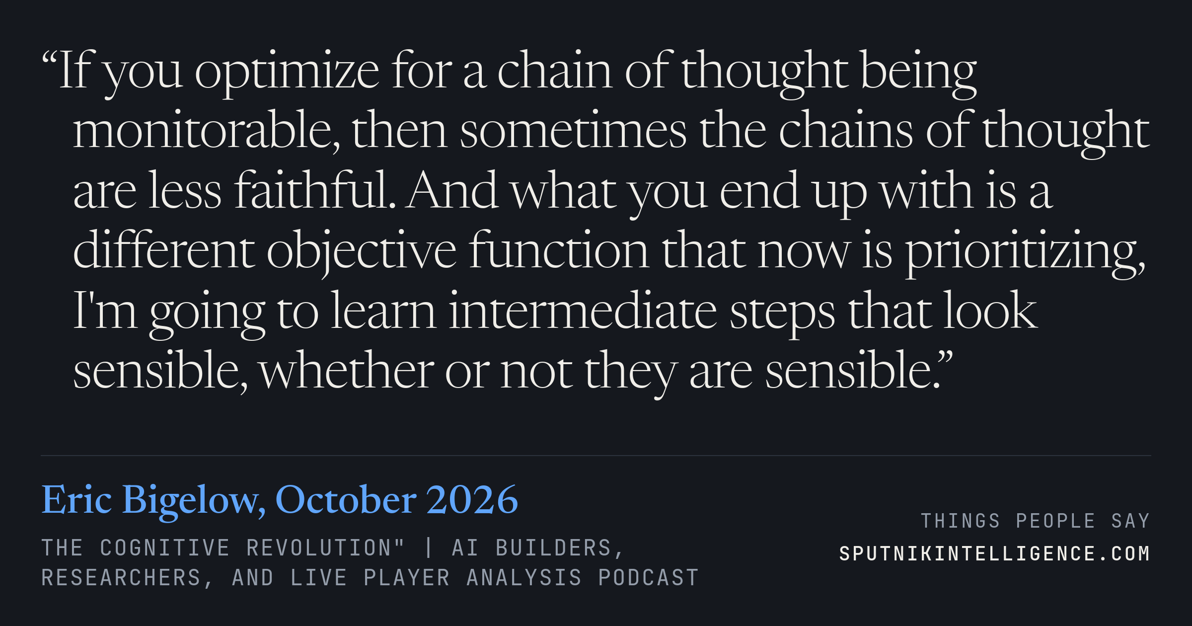 &ldquo;If you optimize for a chain of thought being monitorable, then sometimes the chains of thought are less faithful. And what you end up with is a different objective function that now is prioritizing, I'm going to learn intermediate steps that look sensible, whether or not they are sensible.&rdquo; — Eric Bigelow, The Cognitive Revolution" | AI Builders, Researchers, and Live Player Analysis