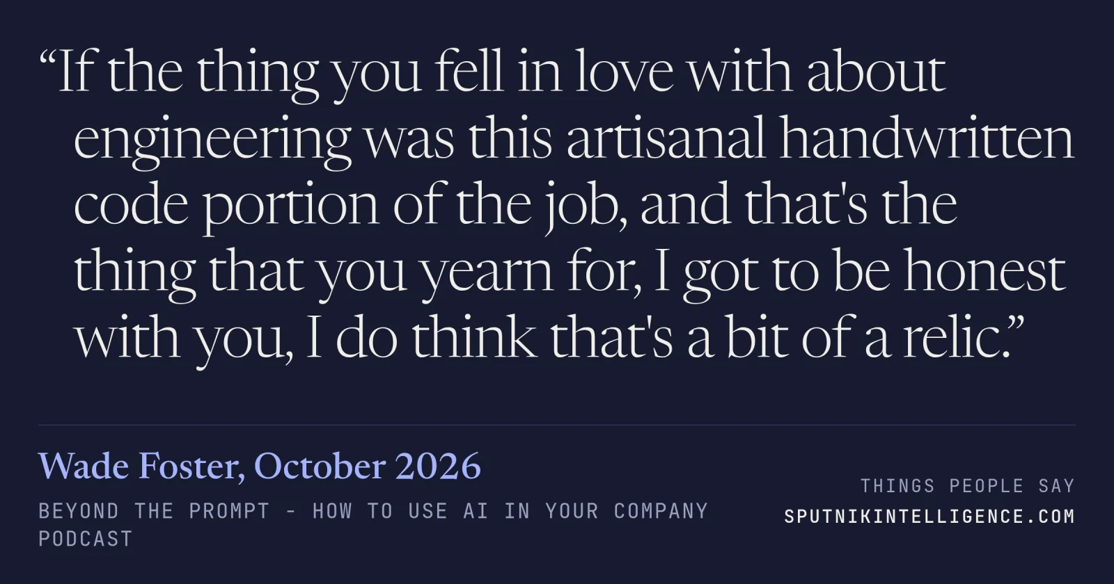 &ldquo;If the thing you fell in love with about engineering was this artisanal handwritten code portion of the job, and that's the thing that you yearn for, I got to be honest with you, I do think that's a bit of a relic.&rdquo; — Wade Foster, Beyond The Prompt - How to use AI in your company
