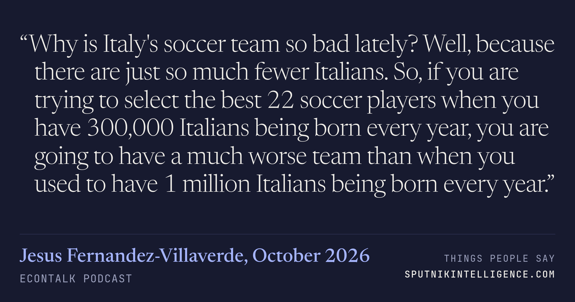 &ldquo;Why is Italy's soccer team so bad lately? Well, because there are just so much fewer Italians. So, if you are trying to select the best 22 soccer players when you have 300,000 Italians being born every year, you are going to have a much worse team than when you used to have 1 million Italians being born every year.&rdquo; — Jesus Fernandez-Villaverde, EconTalk