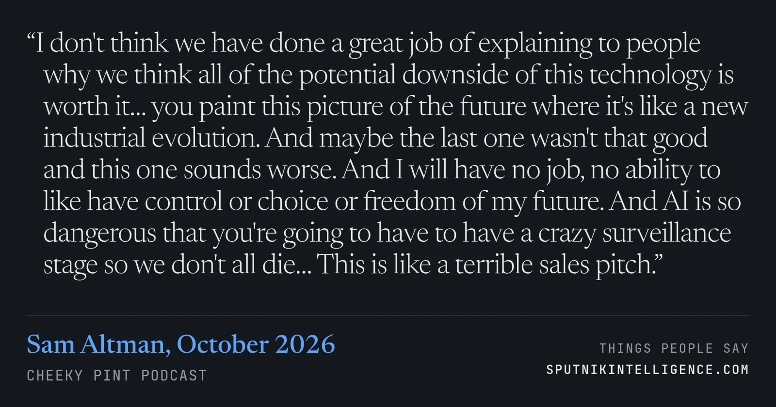 &ldquo;I don't think we have done a great job of explaining to people why we think all of the potential downside of this technology is worth it… you paint this picture of the future where it's like a new industrial evolution. And maybe the last one wasn't that good and this one sounds worse. And I will have no job, no ability to like have control or choice or freedom of my future. And AI is so dangerous that you're going to have to have a crazy surveillance stage so we don't all die… This is like a terrible sales pitch.&rdquo; — Sam Altman, Cheeky Pint