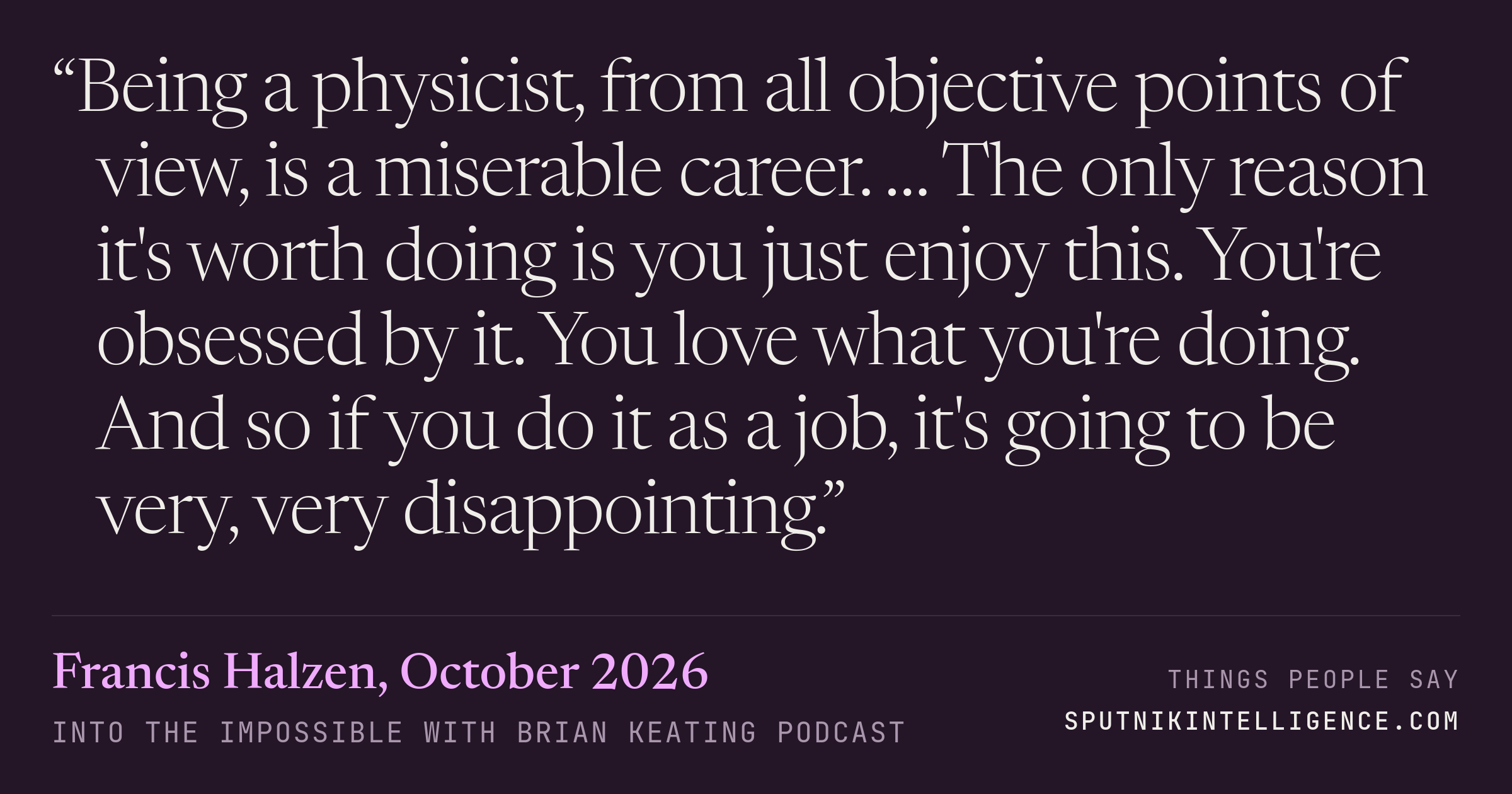 &ldquo;Being a physicist, from all objective points of view, is a miserable career. … The only reason it's worth doing is you just enjoy this. You're obsessed by it. You love what you're doing. And so if you do it as a job, it's going to be very, very disappointing.&rdquo; — Francis Halzen, Into the Impossible With Brian Keating