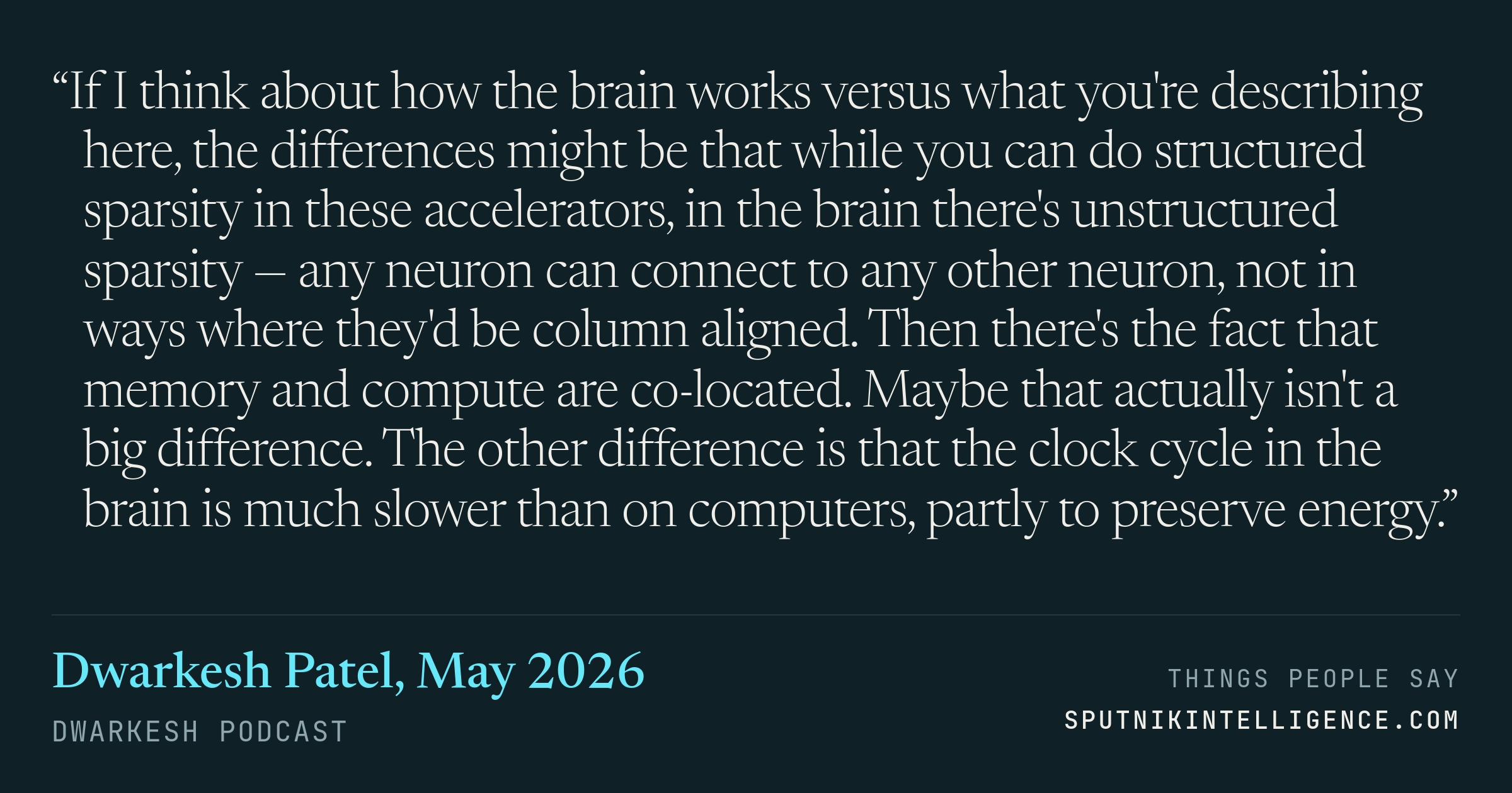 &ldquo;If I think about how the brain works versus what you're describing here, the differences might be that while you can do structured sparsity in these accelerators, in the brain there's unstructured sparsity — any neuron can connect to any other neuron, not in ways where they'd be column aligned. Then there's the fact that memory and compute are co-located. Maybe that actually isn't a big difference. The other difference is that the clock cycle in the brain is much slower than on computers, partly to preserve energy.&rdquo; — Dwarkesh Patel, Dwarkesh Podcast