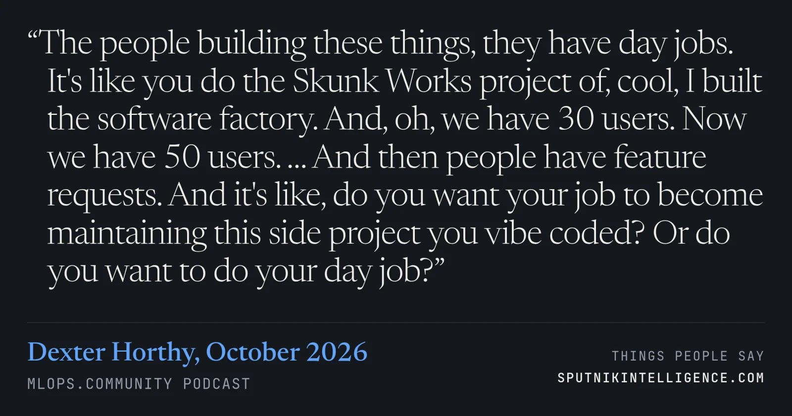 &ldquo;The people building these things, they have day jobs. It's like you do the Skunk Works project of, cool, I built the software factory. And, oh, we have 30 users. Now we have 50 users. … And then people have feature requests. And it's like, do you want your job to become maintaining this side project you vibe coded? Or do you want to do your day job?&rdquo; — Dexter Horthy, MLOps.community