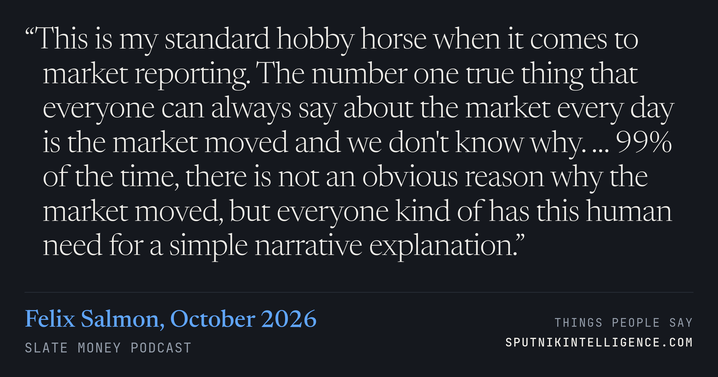 &ldquo;This is my standard hobby horse when it comes to market reporting. The number one true thing that everyone can always say about the market every day is the market moved and we don't know why. … 99% of the time, there is not an obvious reason why the market moved, but everyone kind of has this human need for a simple narrative explanation.&rdquo; — Felix Salmon, Slate Money