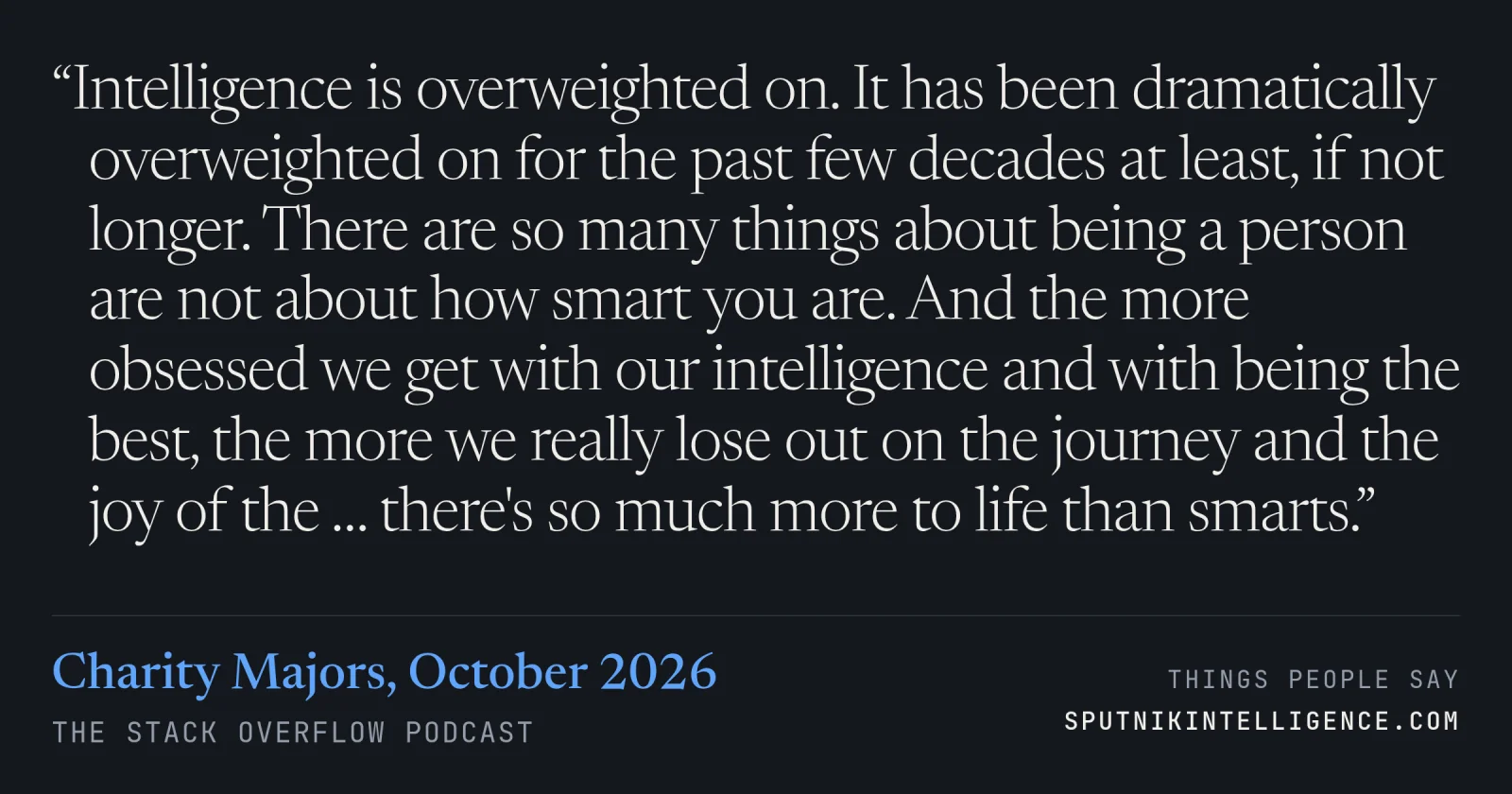 &ldquo;Intelligence is overweighted on. It has been dramatically overweighted on for the past few decades at least, if not longer. There are so many things about being a person are not about how smart you are. And the more obsessed we get with our intelligence and with being the best, the more we really lose out on the journey and the joy of the … there's so much more to life than smarts.&rdquo; — Charity Majors, The Stack Overflow Podcast