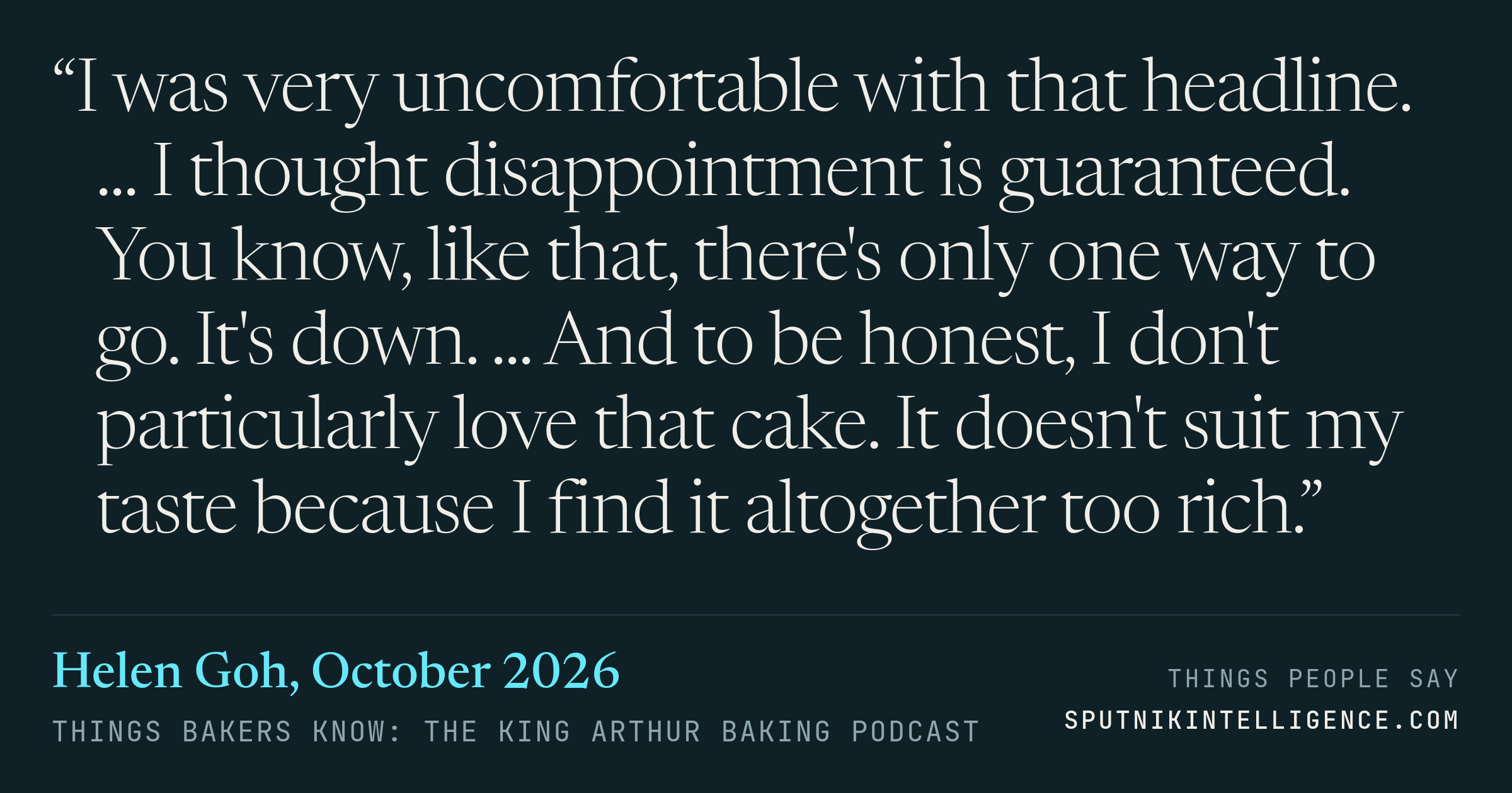 &ldquo;I was very uncomfortable with that headline. ... I thought disappointment is guaranteed. You know, like that, there's only one way to go. It's down. ... And to be honest, I don't particularly love that cake. It doesn't suit my taste because I find it altogether too rich.&rdquo; — Helen Goh, Things Bakers Know: The King Arthur Baking Podcast