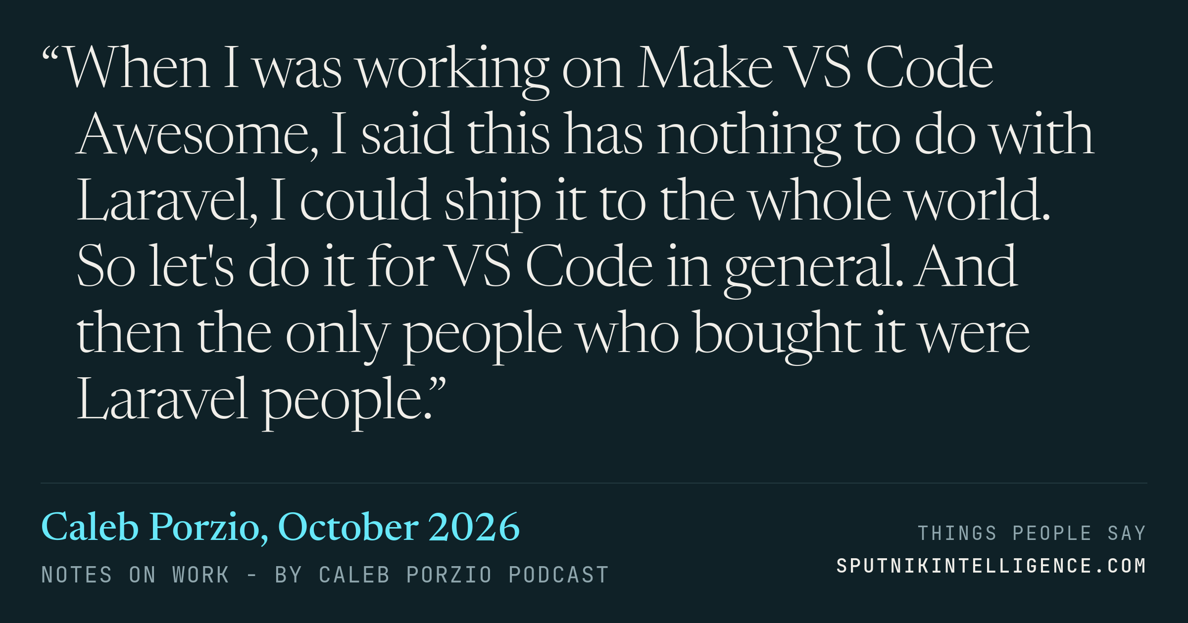 &ldquo;When I was working on Make VS Code Awesome, I said this has nothing to do with Laravel, I could ship it to the whole world. So let's do it for VS Code in general. And then the only people who bought it were Laravel people.&rdquo; — Caleb Porzio, Notes On Work - by Caleb Porzio