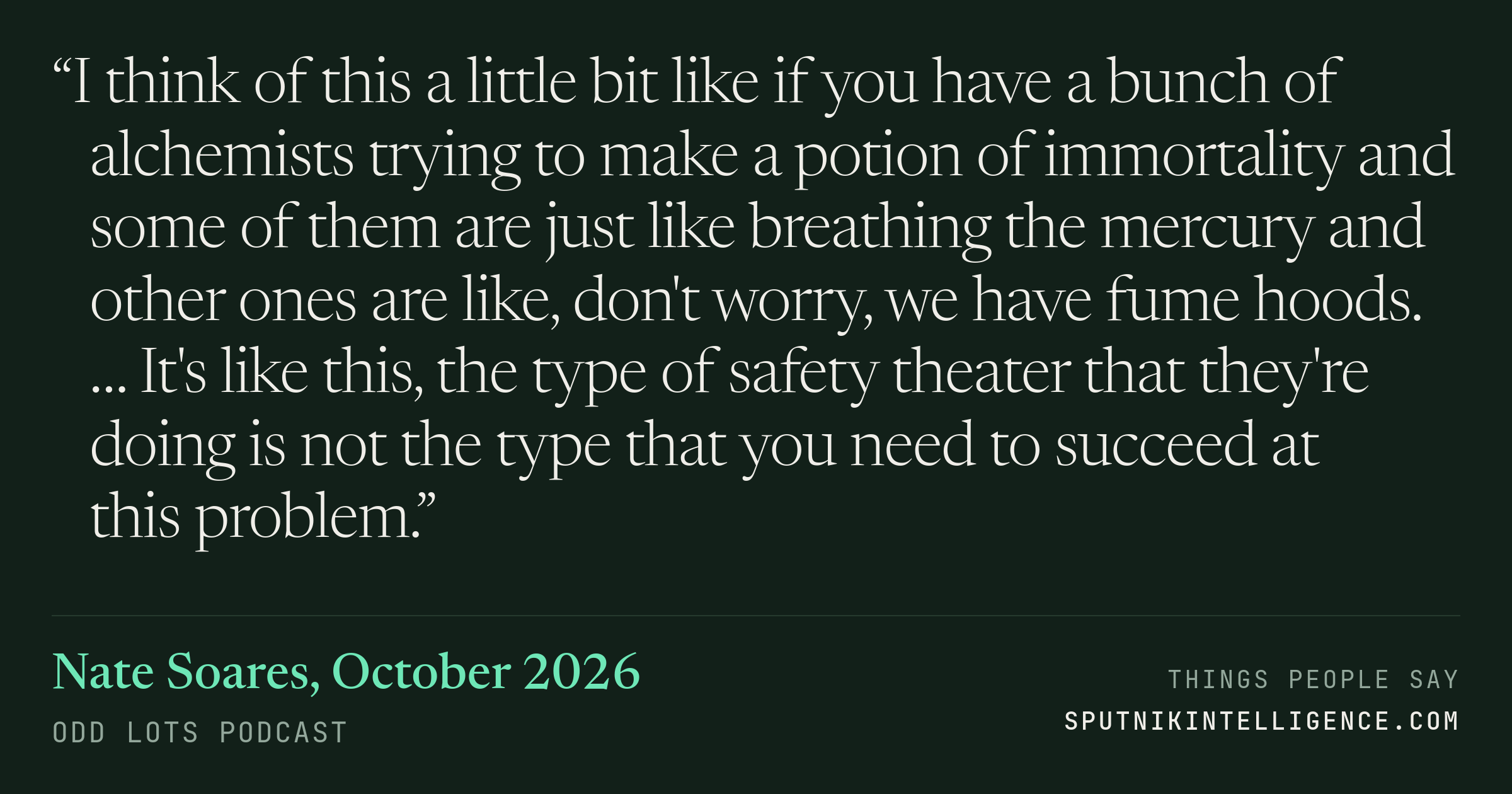 &ldquo;I think of this a little bit like if you have a bunch of alchemists trying to make a potion of immortality and some of them are just like breathing the mercury and other ones are like, don't worry, we have fume hoods. … It's like this, the type of safety theater that they're doing is not the type that you need to succeed at this problem.&rdquo; — Nate Soares, Odd Lots