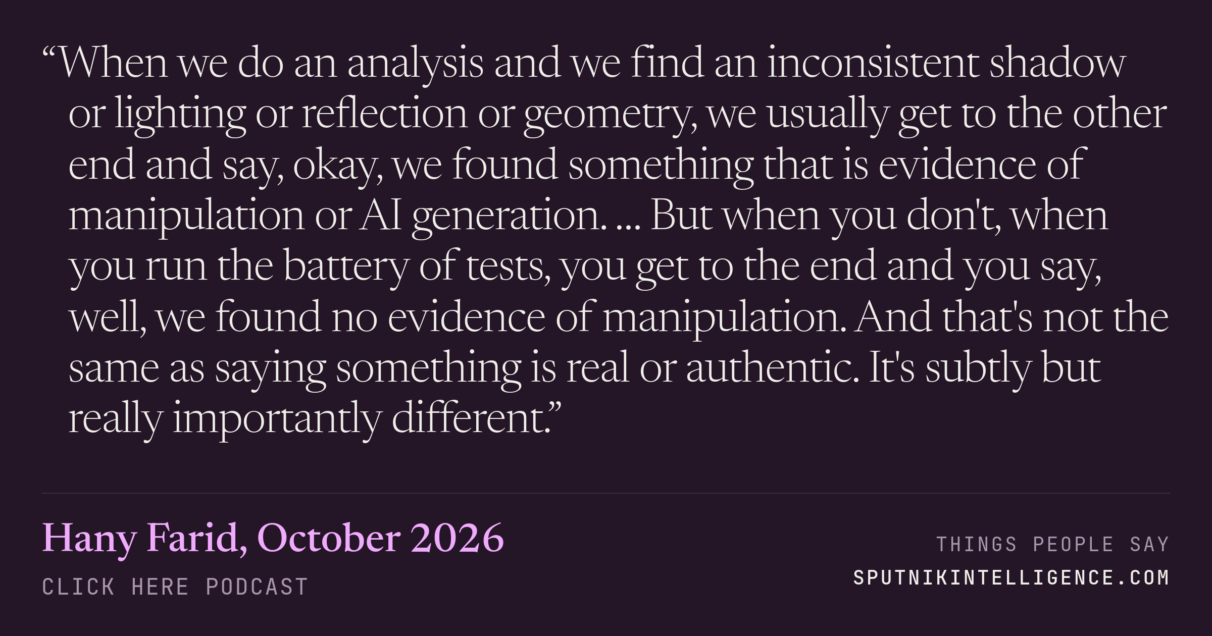 &ldquo;When we do an analysis and we find an inconsistent shadow or lighting or reflection or geometry, we usually get to the other end and say, okay, we found something that is evidence of manipulation or AI generation. … But when you don't, when you run the battery of tests, you get to the end and you say, well, we found no evidence of manipulation. And that's not the same as saying something is real or authentic. It's subtly but really importantly different.&rdquo; — Hany Farid, Click Here