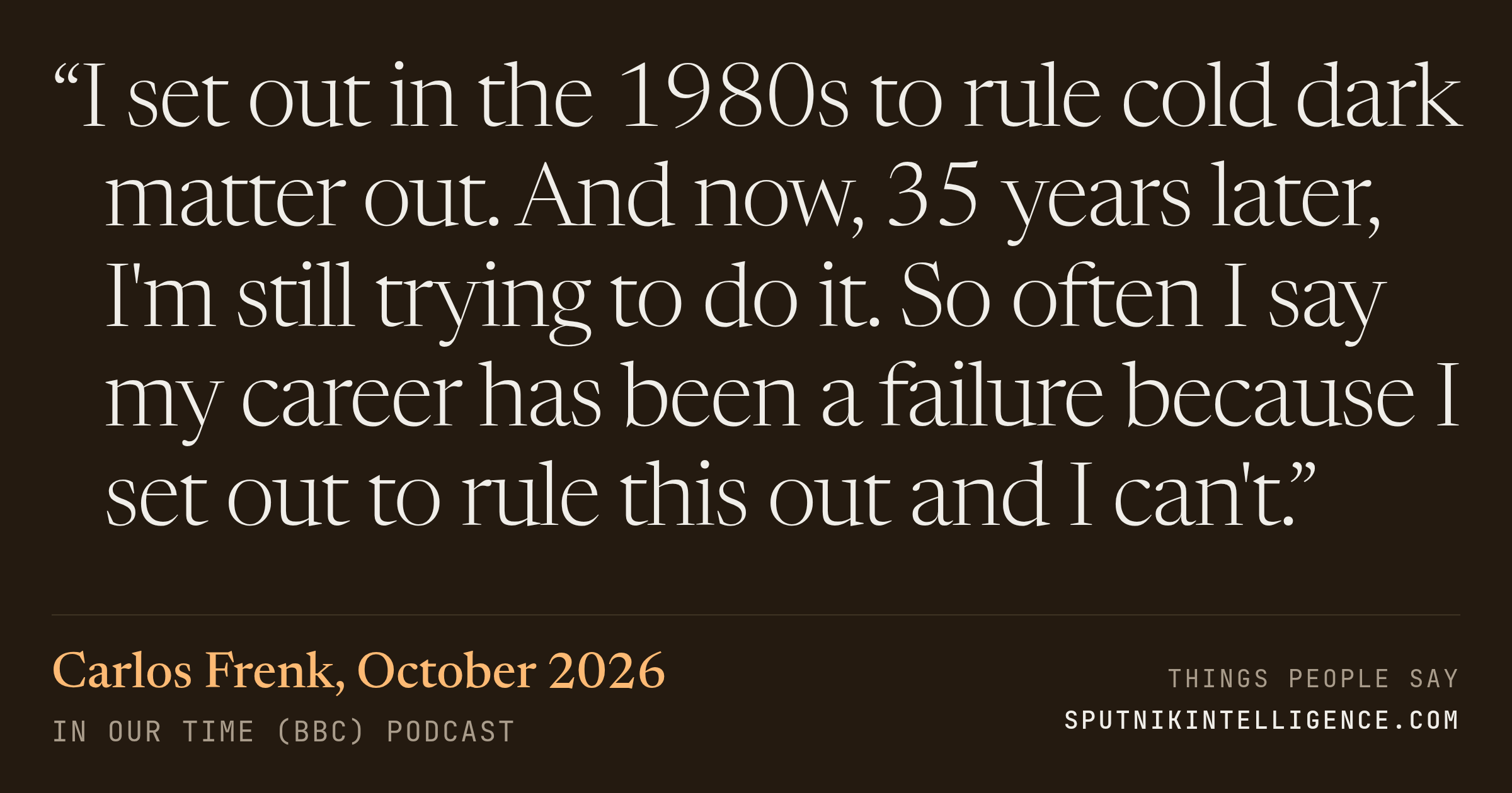 &ldquo;I set out in the 1980s to rule cold dark matter out. And now, 35 years later, I'm still trying to do it. So often I say my career has been a failure because I set out to rule this out and I can't.&rdquo; — Carlos Frenk, In Our Time (BBC)