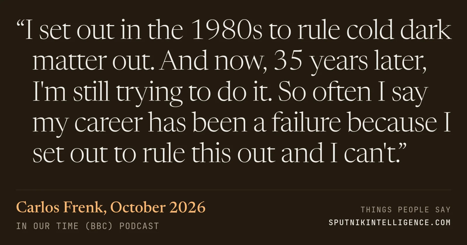 &ldquo;I set out in the 1980s to rule cold dark matter out. And now, 35 years later, I'm still trying to do it. So often I say my career has been a failure because I set out to rule this out and I can't.&rdquo; — Carlos Frenk, In Our Time (BBC)