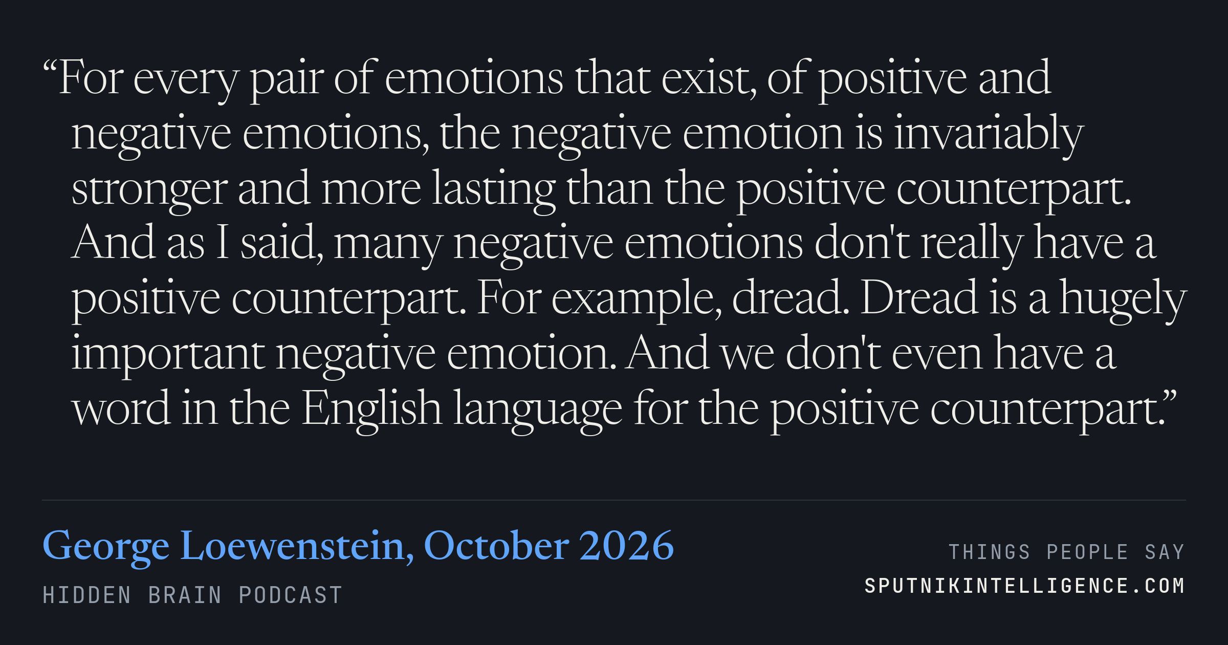 &ldquo;For every pair of emotions that exist, of positive and negative emotions, the negative emotion is invariably stronger and more lasting than the positive counterpart. And as I said, many negative emotions don't really have a positive counterpart. For example, dread. Dread is a hugely important negative emotion. And we don't even have a word in the English language for the positive counterpart.&rdquo; — George Loewenstein, Hidden Brain