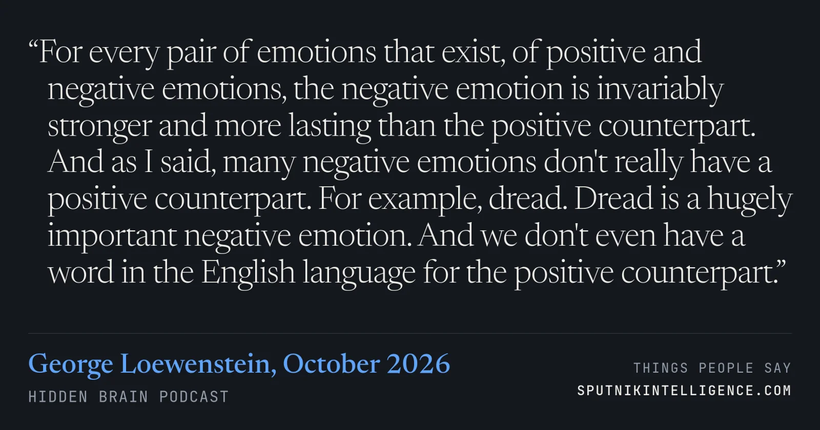 &ldquo;For every pair of emotions that exist, of positive and negative emotions, the negative emotion is invariably stronger and more lasting than the positive counterpart. And as I said, many negative emotions don't really have a positive counterpart. For example, dread. Dread is a hugely important negative emotion. And we don't even have a word in the English language for the positive counterpart.&rdquo; — George Loewenstein, Hidden Brain