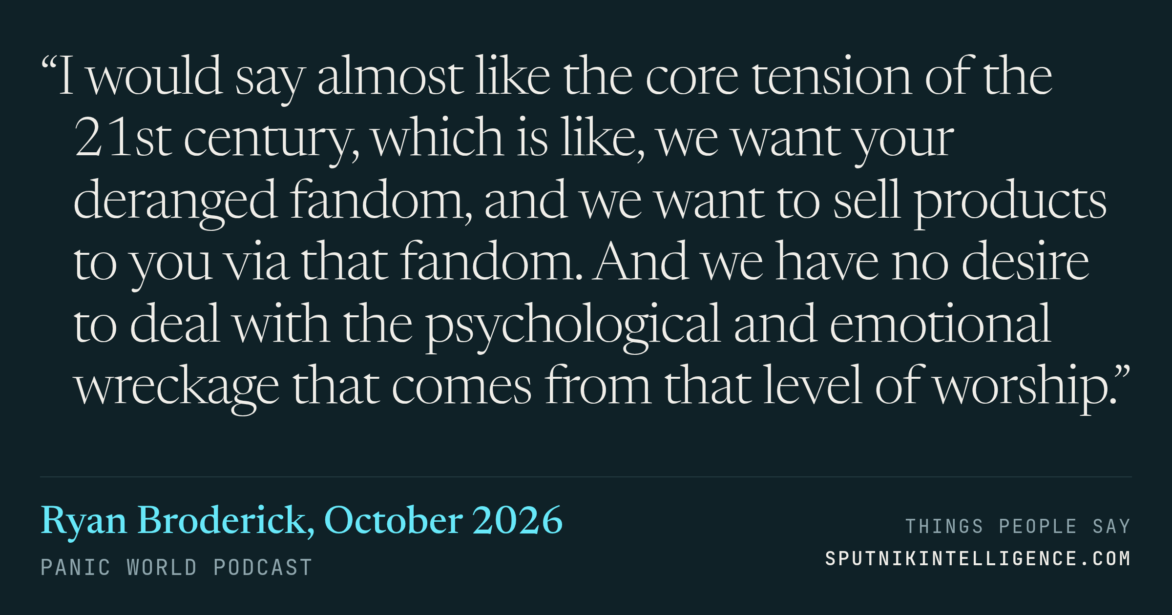 &ldquo;I would say almost like the core tension of the 21st century, which is like, we want your deranged fandom, and we want to sell products to you via that fandom. And we have no desire to deal with the psychological and emotional wreckage that comes from that level of worship.&rdquo; — Ryan Broderick, Panic World