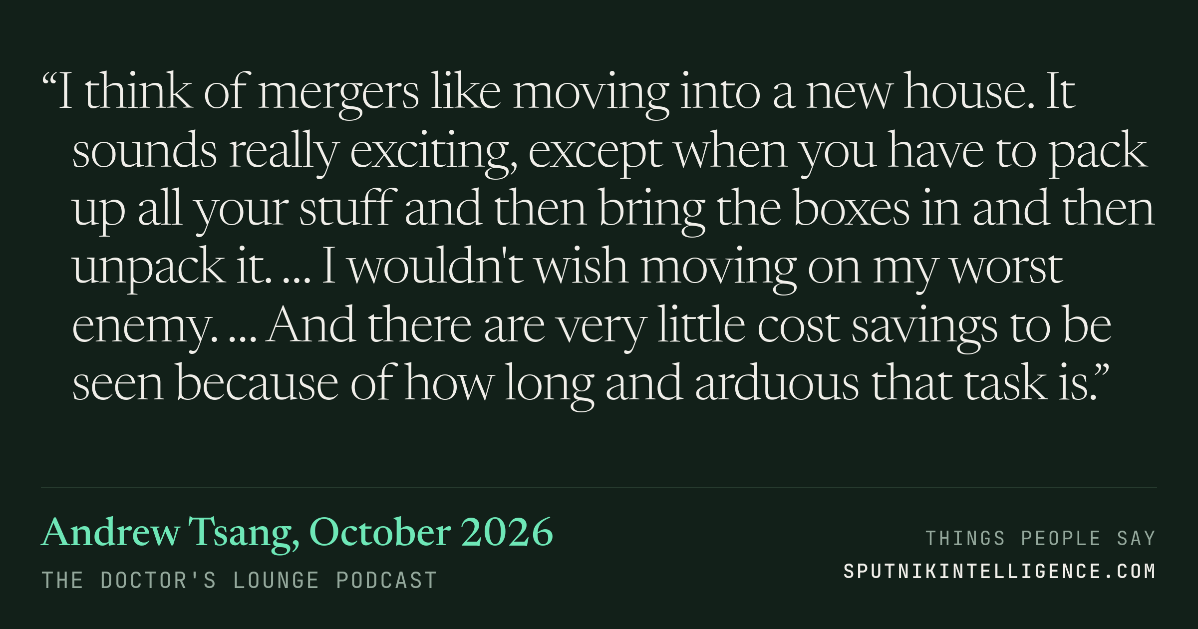 &ldquo;I think of mergers like moving into a new house. It sounds really exciting, except when you have to pack up all your stuff and then bring the boxes in and then unpack it. … I wouldn't wish moving on my worst enemy. … And there are very little cost savings to be seen because of how long and arduous that task is.&rdquo; — Andrew Tsang, The Doctor's Lounge