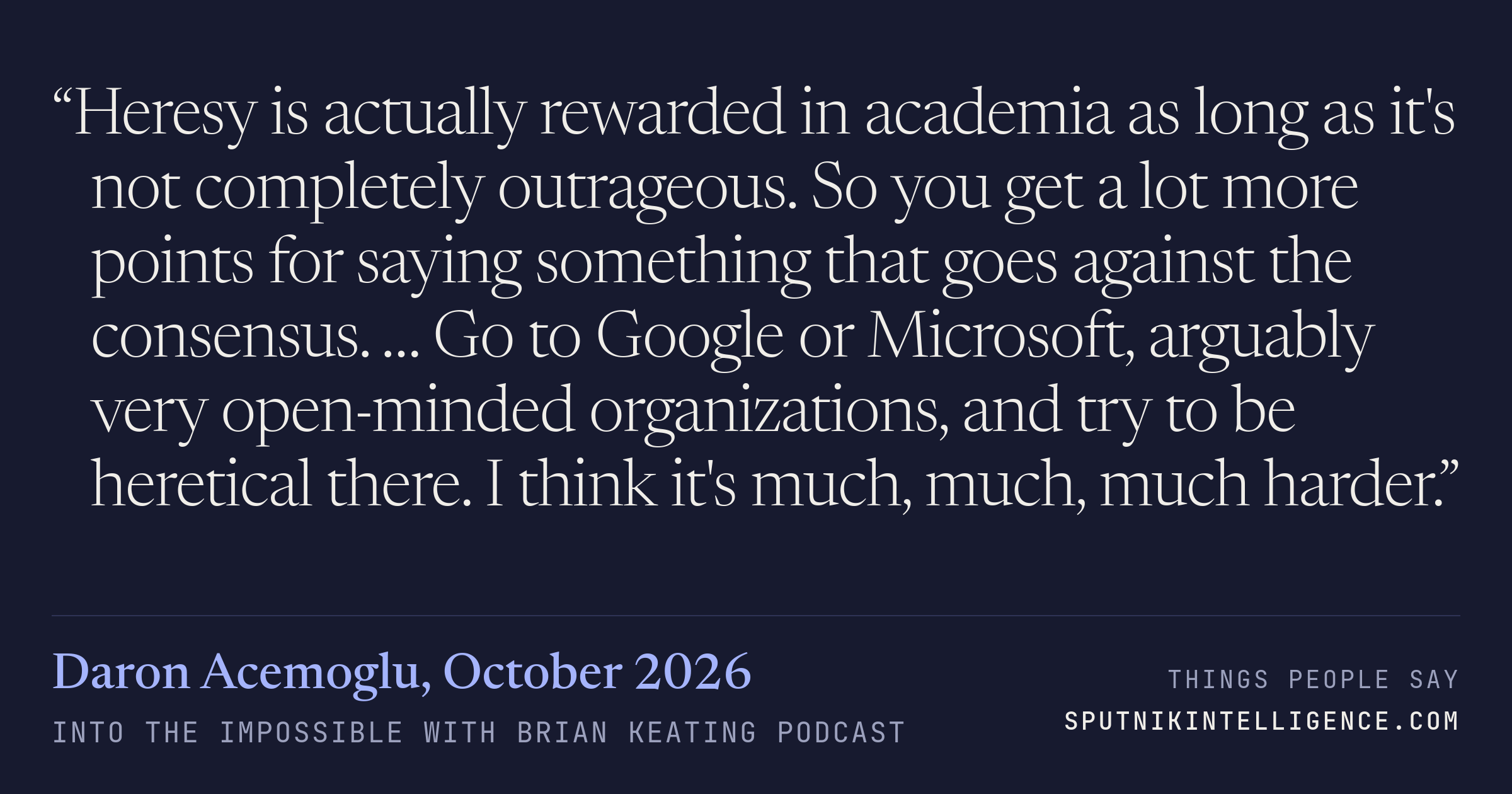 &ldquo;Heresy is actually rewarded in academia as long as it's not completely outrageous. So you get a lot more points for saying something that goes against the consensus. … Go to Google or Microsoft, arguably very open-minded organizations, and try to be heretical there. I think it's much, much, much harder.&rdquo; — Daron Acemoglu, Into the Impossible With Brian Keating