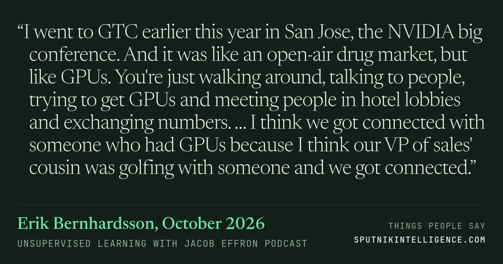 &ldquo;I went to GTC earlier this year in San Jose, the NVIDIA big conference. And it was like an open-air drug market, but like GPUs. You're just walking around, talking to people, trying to get GPUs and meeting people in hotel lobbies and exchanging numbers. … I think we got connected with someone who had GPUs because I think our VP of sales' cousin was golfing with someone and we got connected.&rdquo; — Erik Bernhardsson, Unsupervised Learning with Jacob Effron