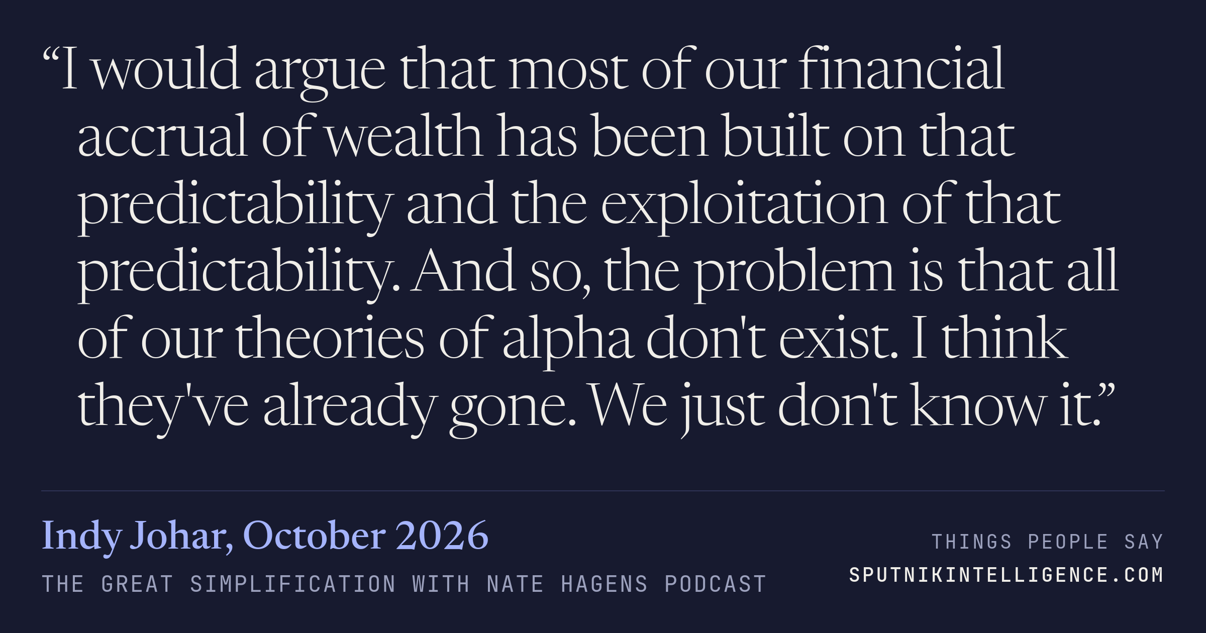 &ldquo;I would argue that most of our financial accrual of wealth has been built on that predictability and the exploitation of that predictability. And so, the problem is that all of our theories of alpha don't exist. I think they've already gone. We just don't know it.&rdquo; — Indy Johar, The Great Simplification with Nate Hagens