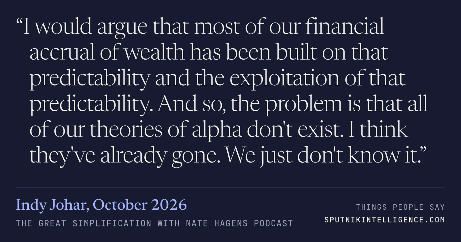 &ldquo;I would argue that most of our financial accrual of wealth has been built on that predictability and the exploitation of that predictability. And so, the problem is that all of our theories of alpha don't exist. I think they've already gone. We just don't know it.&rdquo; — Indy Johar, The Great Simplification with Nate Hagens