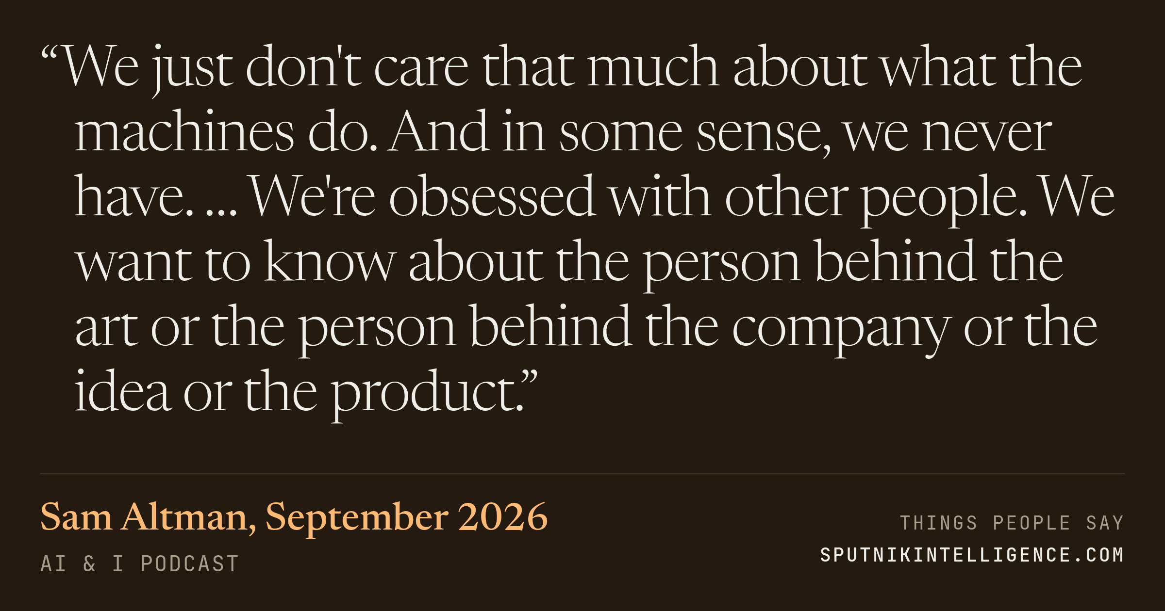 &ldquo;We just don't care that much about what the machines do. And in some sense, we never have. … We're obsessed with other people. We want to know about the person behind the art or the person behind the company or the idea or the product.&rdquo; — Sam Altman, AI & I