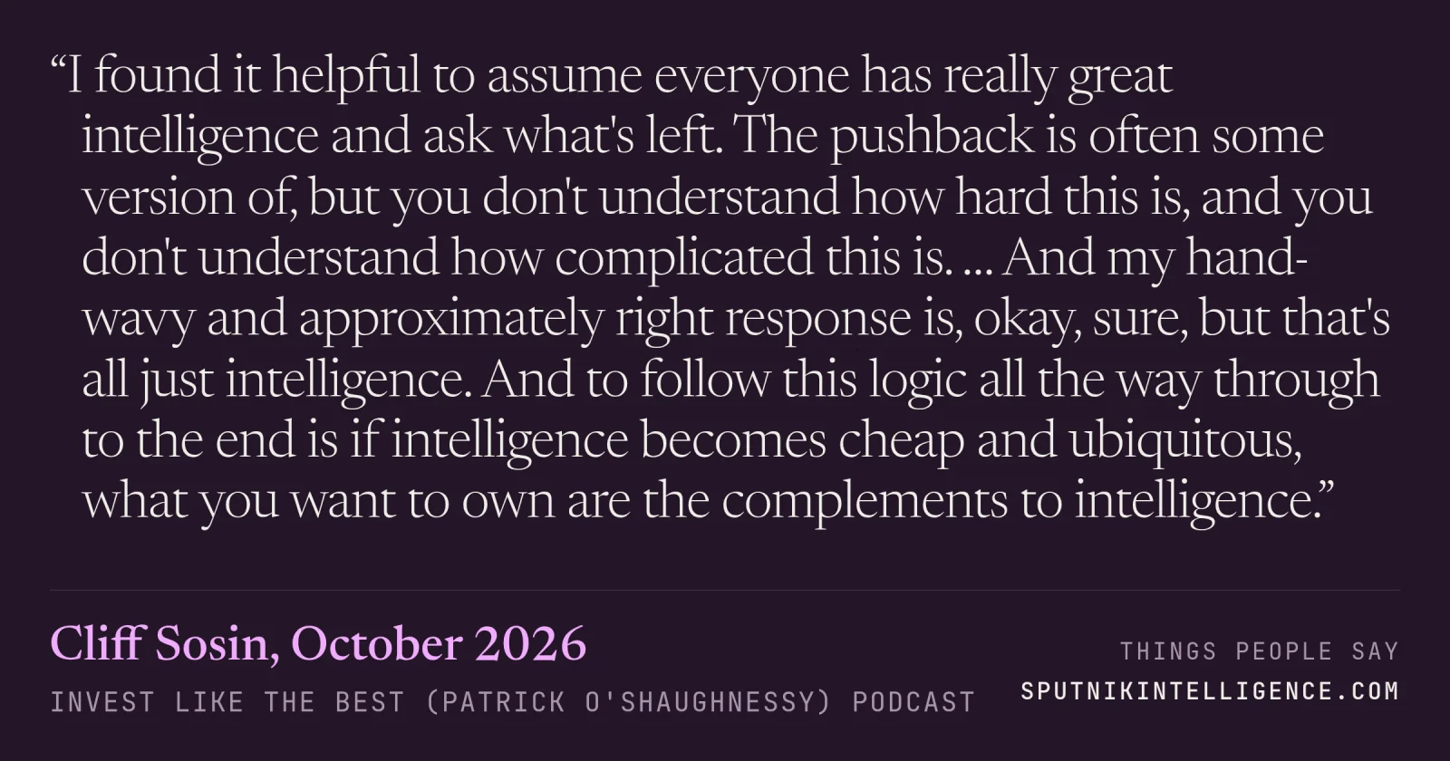 &ldquo;I found it helpful to assume everyone has really great intelligence and ask what's left. The pushback is often some version of, but you don't understand how hard this is, and you don't understand how complicated this is. … And my hand-wavy and approximately right response is, okay, sure, but that's all just intelligence. And to follow this logic all the way through to the end is if intelligence becomes cheap and ubiquitous, what you want to own are the complements to intelligence.&rdquo; — Cliff Sosin, Invest Like the Best (Patrick O'Shaughnessy)