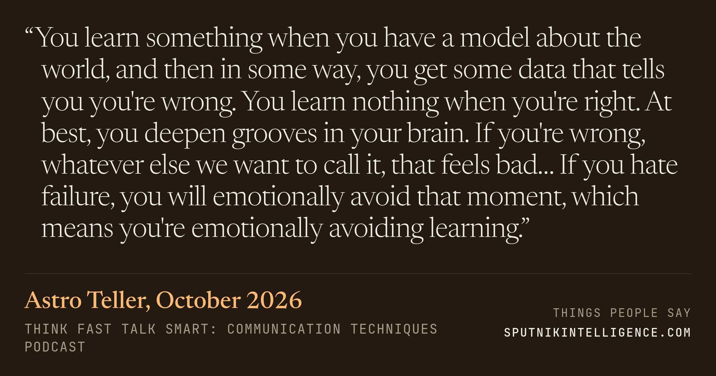 &ldquo;You learn something when you have a model about the world, and then in some way, you get some data that tells you you're wrong. You learn nothing when you're right. At best, you deepen grooves in your brain. If you're wrong, whatever else we want to call it, that feels bad… If you hate failure, you will emotionally avoid that moment, which means you're emotionally avoiding learning.&rdquo; — Astro Teller, Think Fast Talk Smart: Communication Techniques