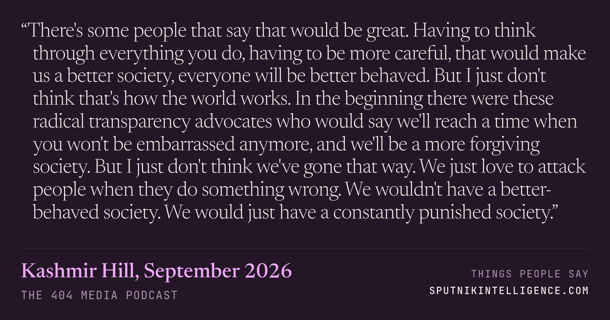 &ldquo;There's some people that say that would be great. Having to think through everything you do, having to be more careful, that would make us a better society, everyone will be better behaved. But I just don't think that's how the world works. In the beginning there were these radical transparency advocates who would say we'll reach a time when you won't be embarrassed anymore, and we'll be a more forgiving society. But I just don't think we've gone that way. We just love to attack people when they do something wrong. We wouldn't have a better-behaved society. We would just have a constantly punished society.&rdquo; — Kashmir Hill, The 404 Media Podcast