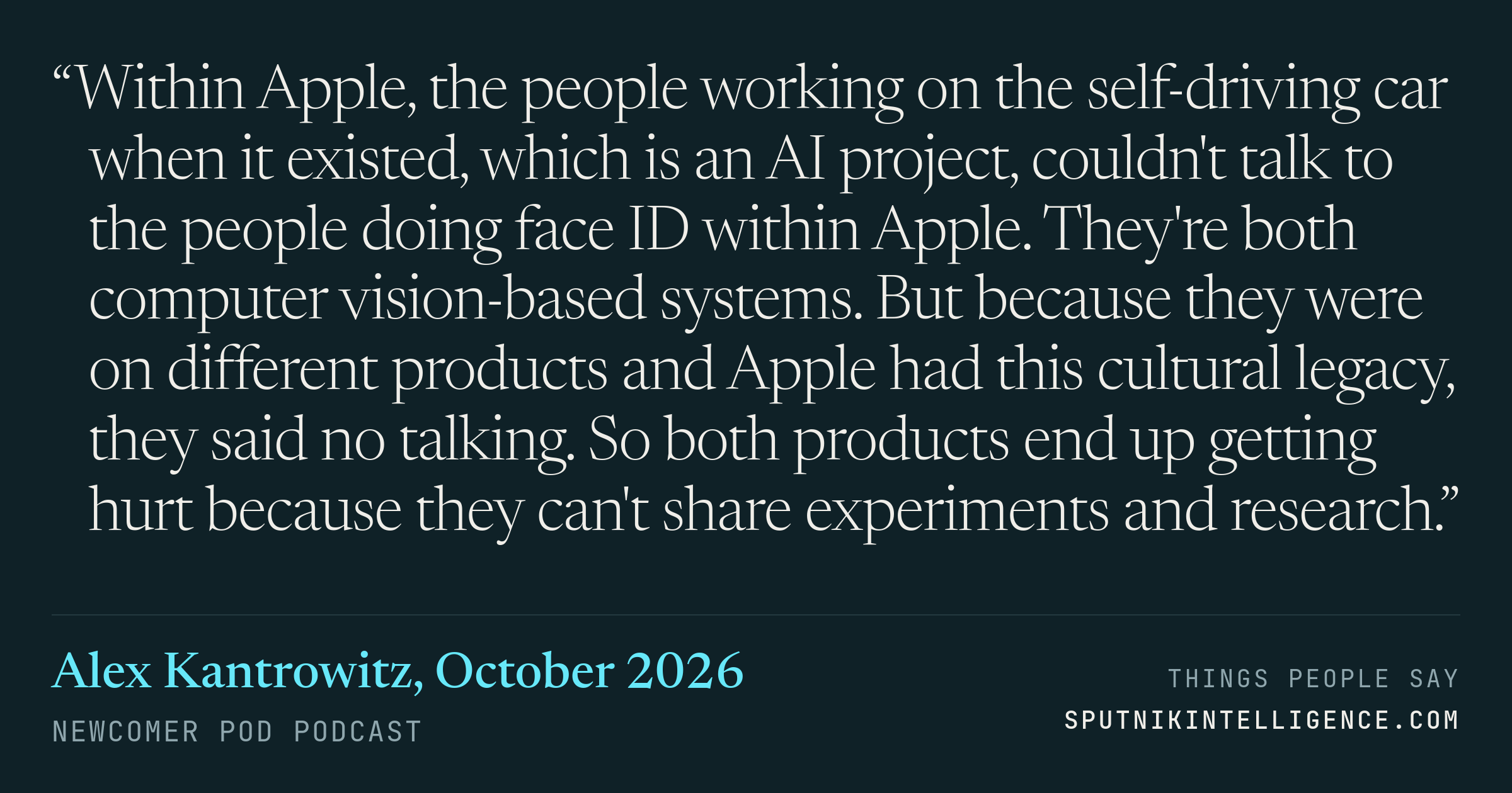 &ldquo;Within Apple, the people working on the self-driving car when it existed, which is an AI project, couldn't talk to the people doing face ID within Apple. They're both computer vision-based systems. But because they were on different products and Apple had this cultural legacy, they said no talking. So both products end up getting hurt because they can't share experiments and research.&rdquo; — Alex Kantrowitz, Newcomer Pod