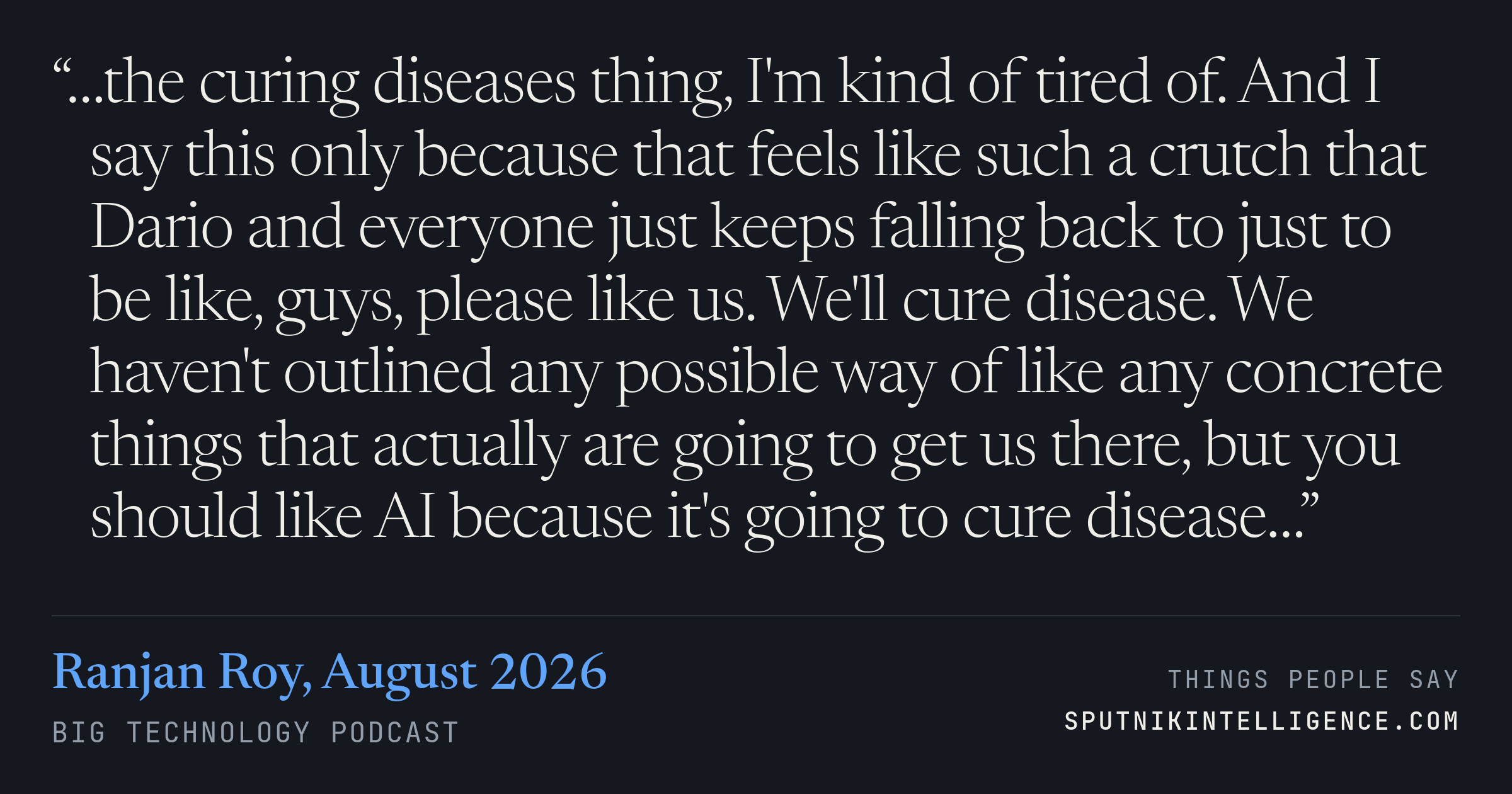&ldquo;…the curing diseases thing, I'm kind of tired of. And I say this only because that feels like such a crutch that Dario and everyone just keeps falling back to just to be like, guys, please like us. We'll cure disease. We haven't outlined any possible way of like any concrete things that actually are going to get us there, but you should like AI because it's going to cure disease…&rdquo; — Ranjan Roy, Big Technology