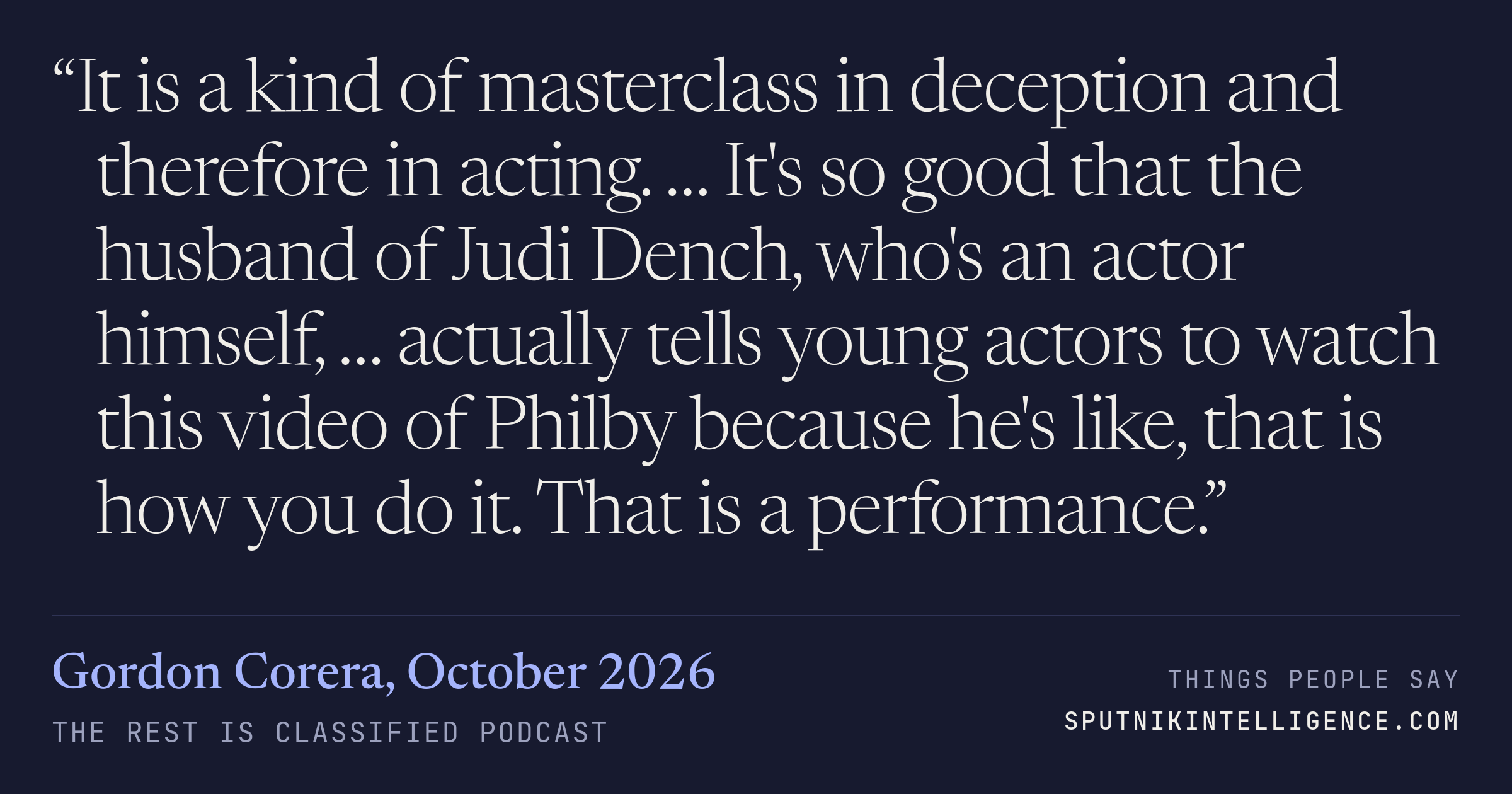 &ldquo;It is a kind of masterclass in deception and therefore in acting. … It's so good that the husband of Judi Dench, who's an actor himself, … actually tells young actors to watch this video of Philby because he's like, that is how you do it. That is a performance.&rdquo; — Gordon Corera, The Rest Is Classified