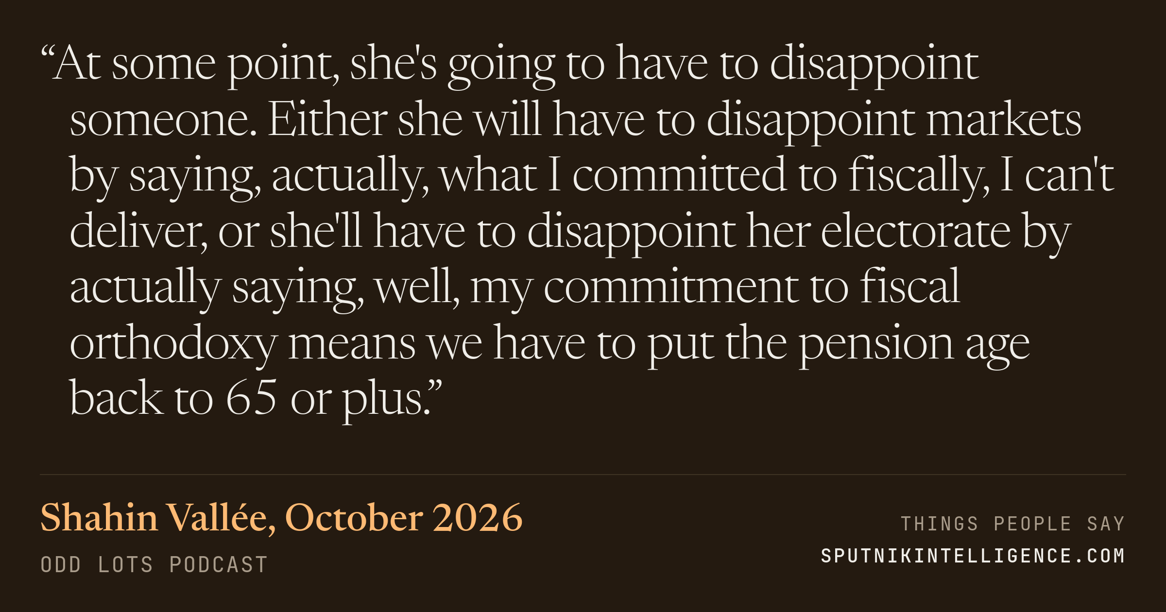 &ldquo;At some point, she's going to have to disappoint someone. Either she will have to disappoint markets by saying, actually, what I committed to fiscally, I can't deliver, or she'll have to disappoint her electorate by actually saying, well, my commitment to fiscal orthodoxy means we have to put the pension age back to 65 or plus.&rdquo; — Shahin Vallée, Odd Lots