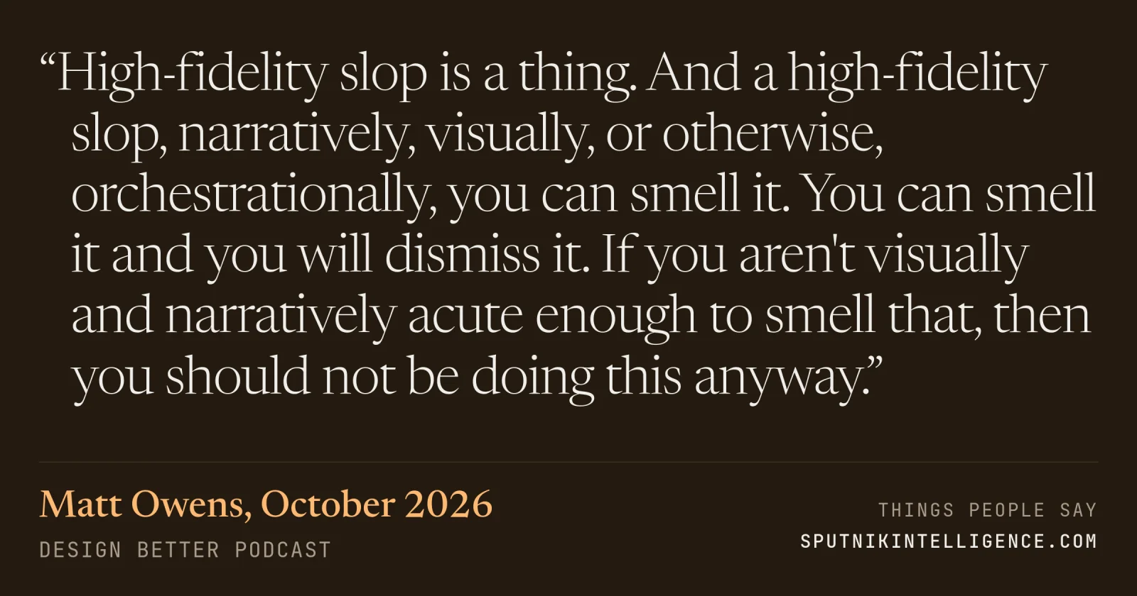 &ldquo;High-fidelity slop is a thing. And a high-fidelity slop, narratively, visually, or otherwise, orchestrationally, you can smell it. You can smell it and you will dismiss it. If you aren't visually and narratively acute enough to smell that, then you should not be doing this anyway.&rdquo; — Matt Owens, Design Better