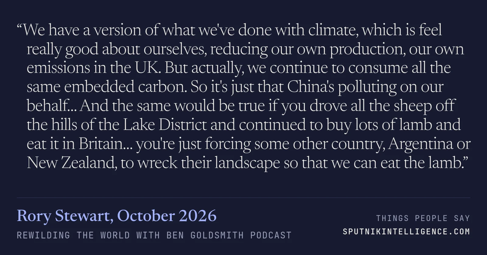 &ldquo;We have a version of what we've done with climate, which is feel really good about ourselves, reducing our own production, our own emissions in the UK. But actually, we continue to consume all the same embedded carbon. So it's just that China's polluting on our behalf… And the same would be true if you drove all the sheep off the hills of the Lake District and continued to buy lots of lamb and eat it in Britain… you're just forcing some other country, Argentina or New Zealand, to wreck their landscape so that we can eat the lamb.&rdquo; — Rory Stewart, Rewilding the World with Ben Goldsmith