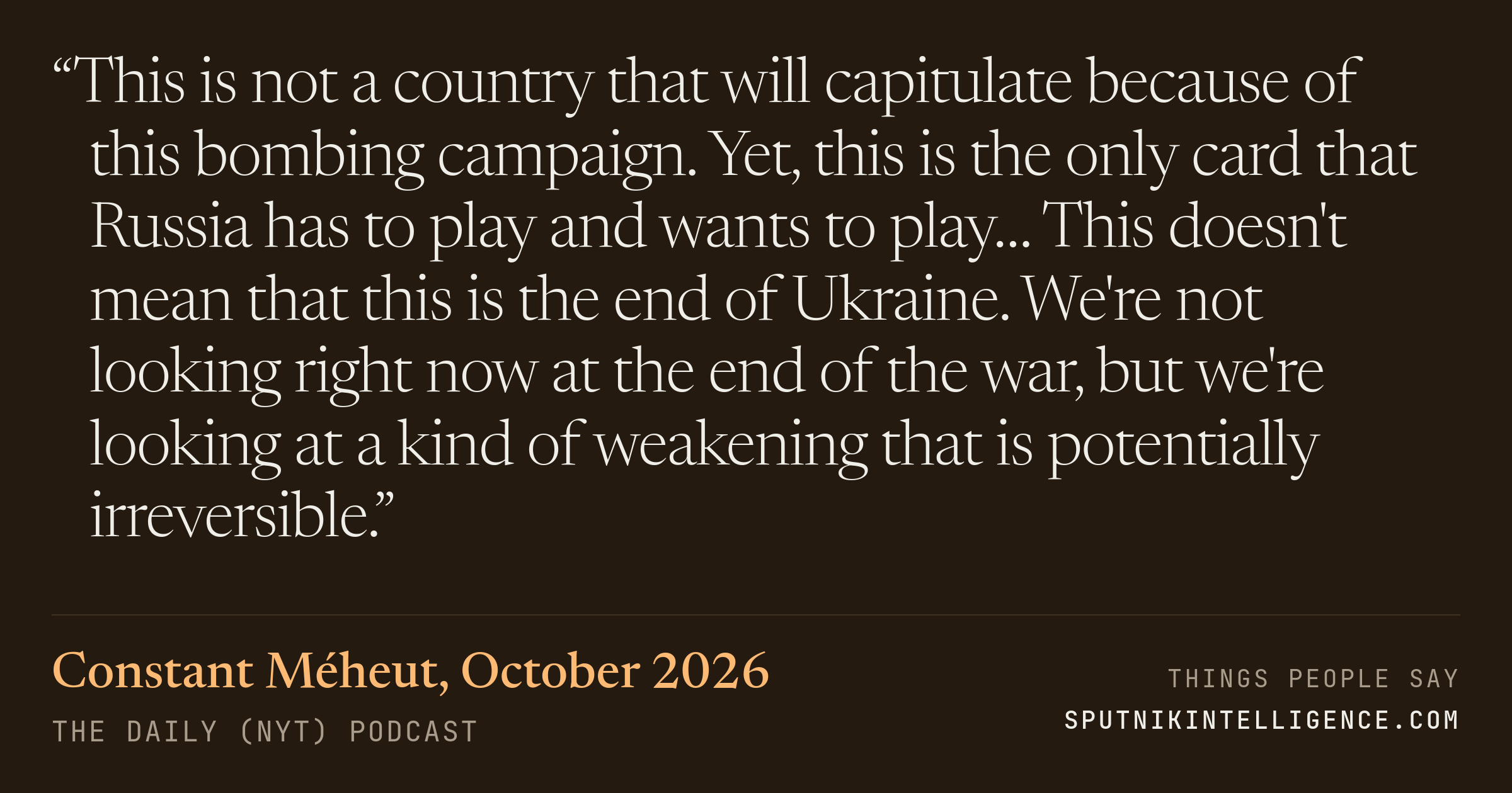 &ldquo;This is not a country that will capitulate because of this bombing campaign. Yet, this is the only card that Russia has to play and wants to play… This doesn't mean that this is the end of Ukraine. We're not looking right now at the end of the war, but we're looking at a kind of weakening that is potentially irreversible.&rdquo; — Constant Méheut, The Daily (NYT)