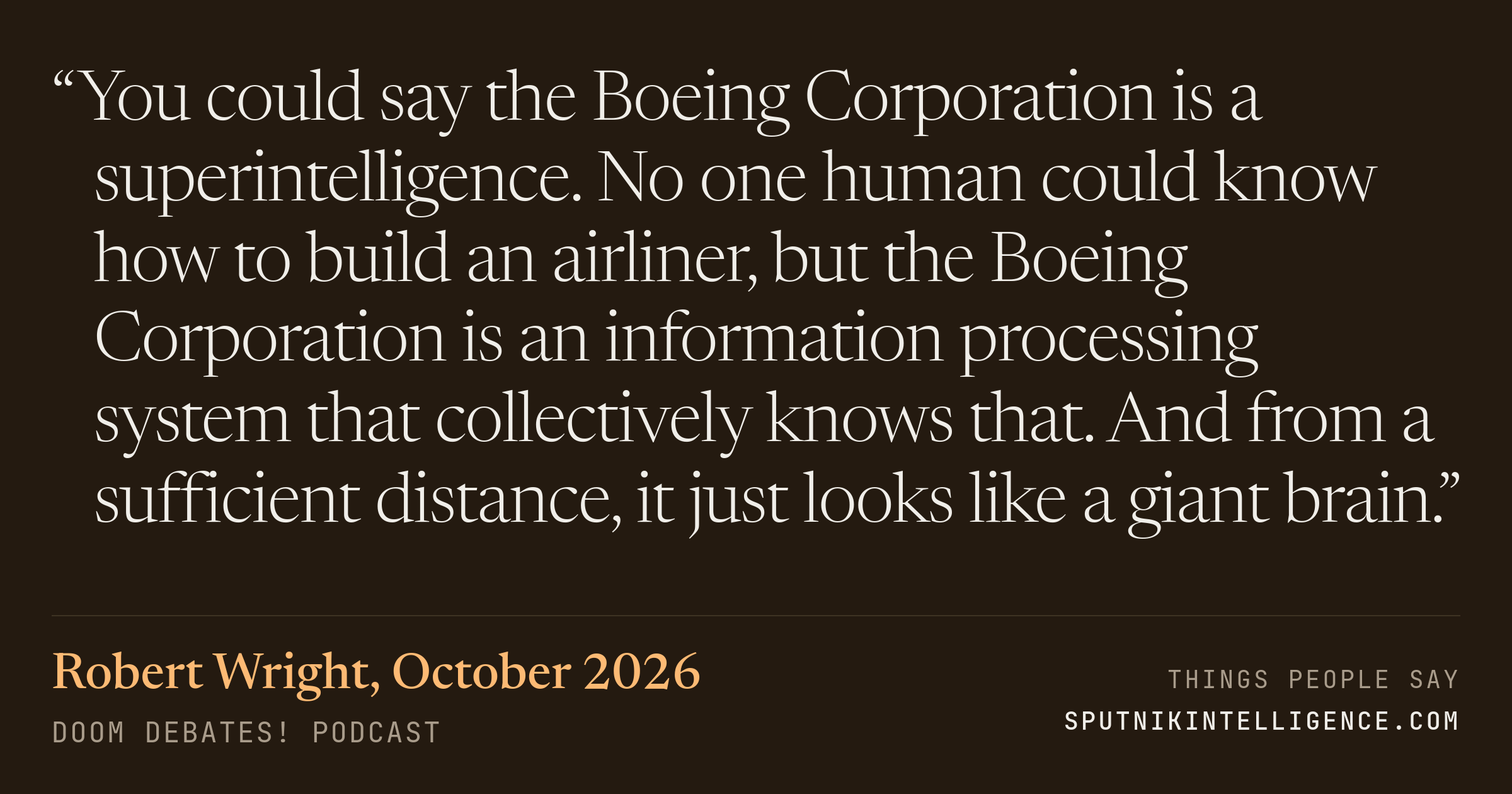 &ldquo;You could say the Boeing Corporation is a superintelligence. No one human could know how to build an airliner, but the Boeing Corporation is an information processing system that collectively knows that. And from a sufficient distance, it just looks like a giant brain.&rdquo; — Robert Wright, Doom Debates!