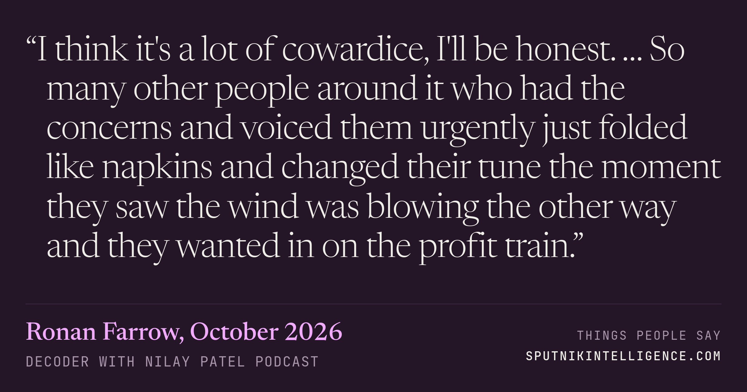 &ldquo;I think it's a lot of cowardice, I'll be honest. … So many other people around it who had the concerns and voiced them urgently just folded like napkins and changed their tune the moment they saw the wind was blowing the other way and they wanted in on the profit train.&rdquo; — Ronan Farrow, Decoder with Nilay Patel