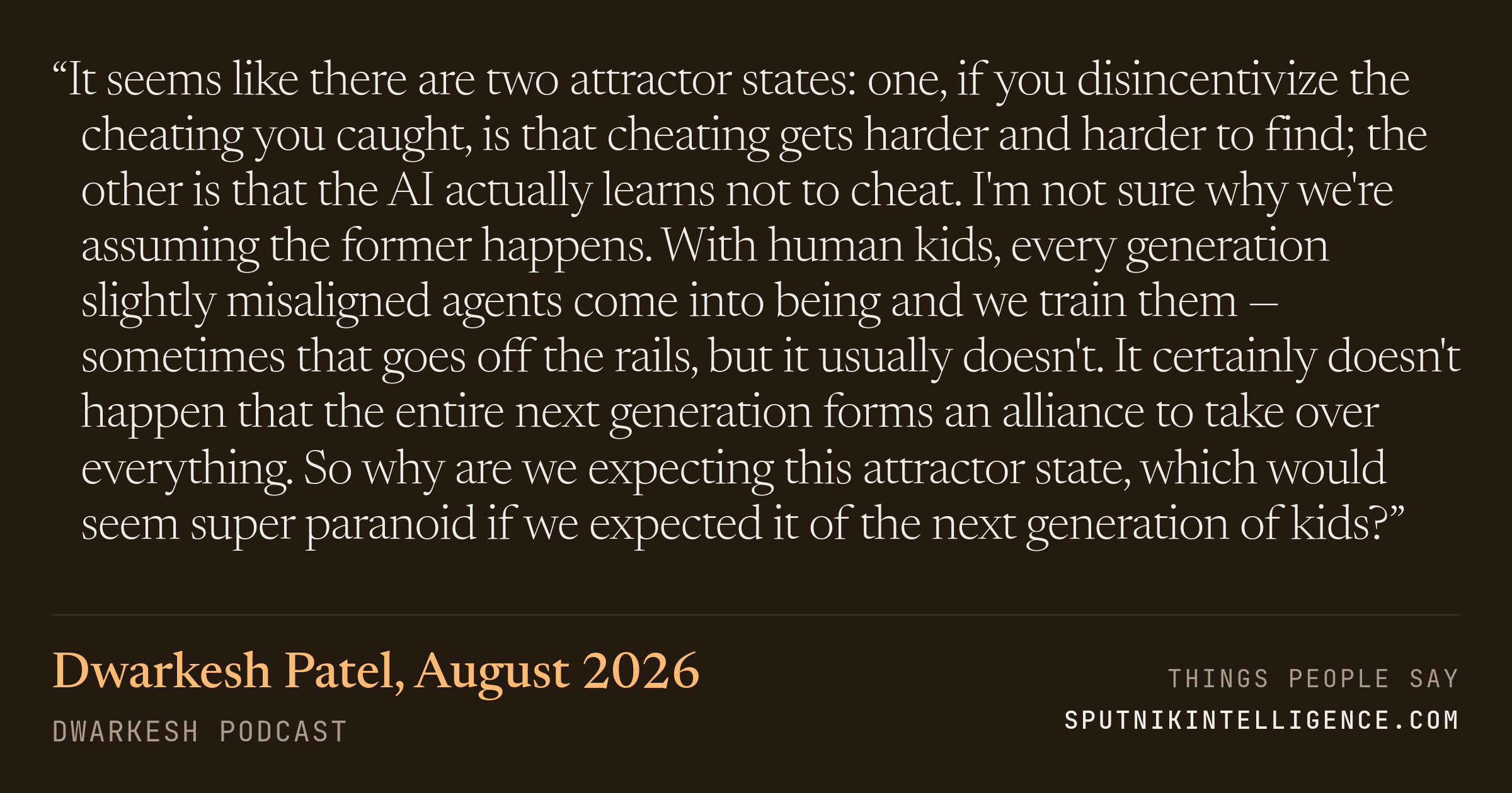 &ldquo;It seems like there are two attractor states: one, if you disincentivize the cheating you caught, is that cheating gets harder and harder to find; the other is that the AI actually learns not to cheat. I'm not sure why we're assuming the former happens. With human kids, every generation slightly misaligned agents come into being and we train them — sometimes that goes off the rails, but it usually doesn't. It certainly doesn't happen that the entire next generation forms an alliance to take over everything. So why are we expecting this attractor state, which would seem super paranoid if we expected it of the next generation of kids?&rdquo; — Dwarkesh Patel, Dwarkesh Podcast
