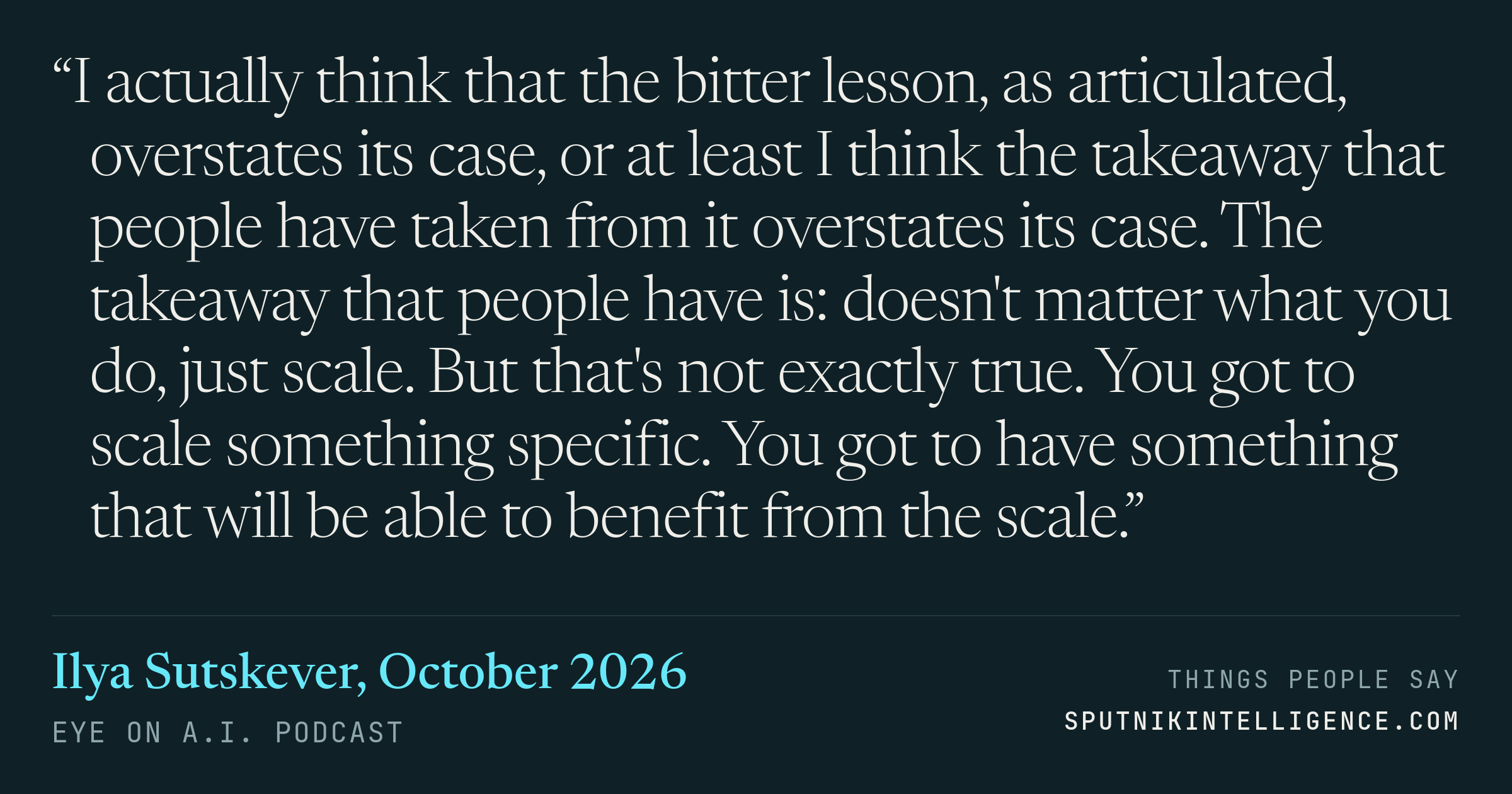 &ldquo;I actually think that the bitter lesson, as articulated, overstates its case, or at least I think the takeaway that people have taken from it overstates its case. The takeaway that people have is: doesn't matter what you do, just scale. But that's not exactly true. You got to scale something specific. You got to have something that will be able to benefit from the scale.&rdquo; — Ilya Sutskever, Eye On A.I.