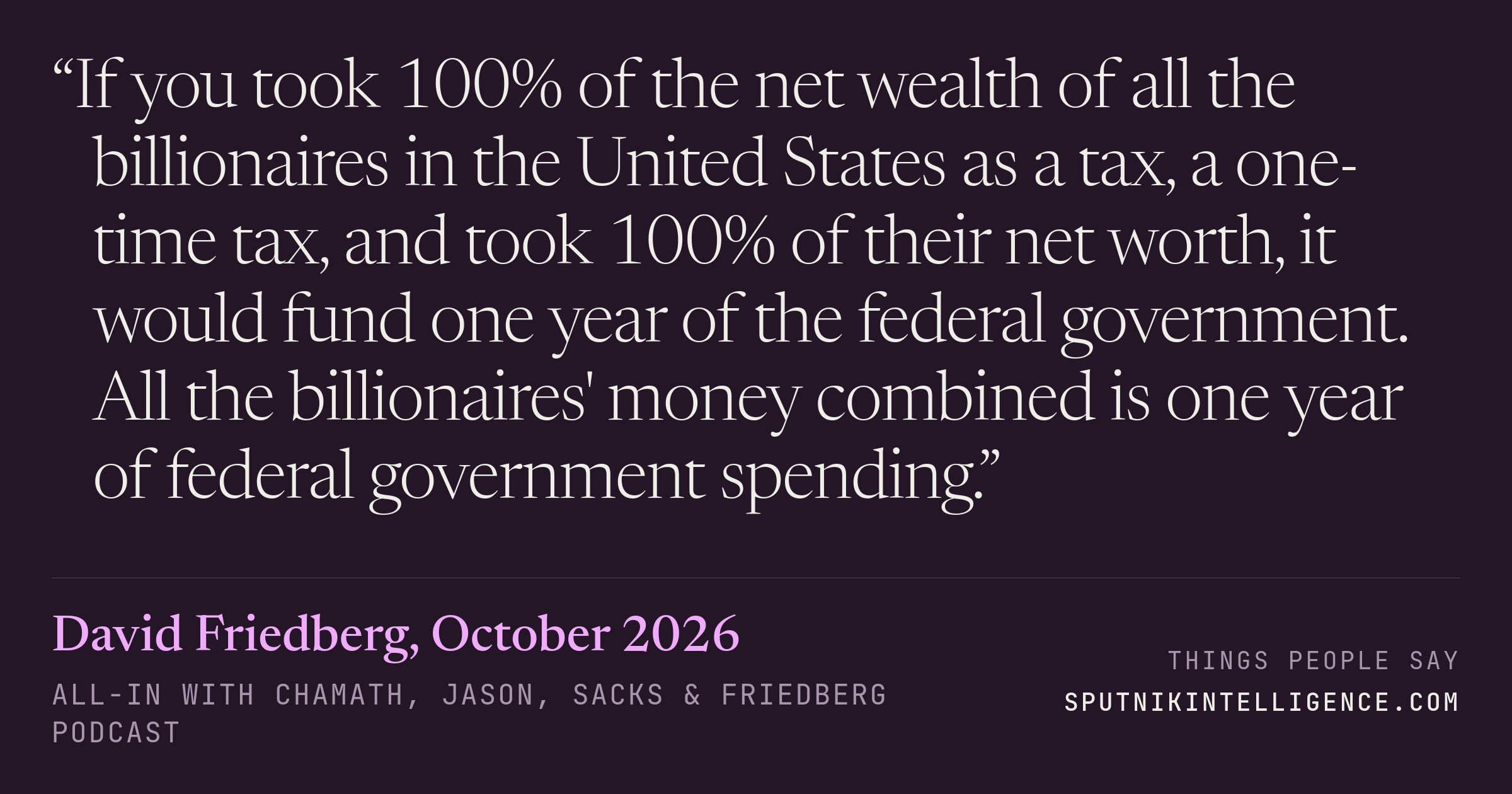 &ldquo;If you took 100% of the net wealth of all the billionaires in the United States as a tax, a one-time tax, and took 100% of their net worth, it would fund one year of the federal government. All the billionaires' money combined is one year of federal government spending.&rdquo; — David Friedberg, All-In with Chamath, Jason, Sacks & Friedberg