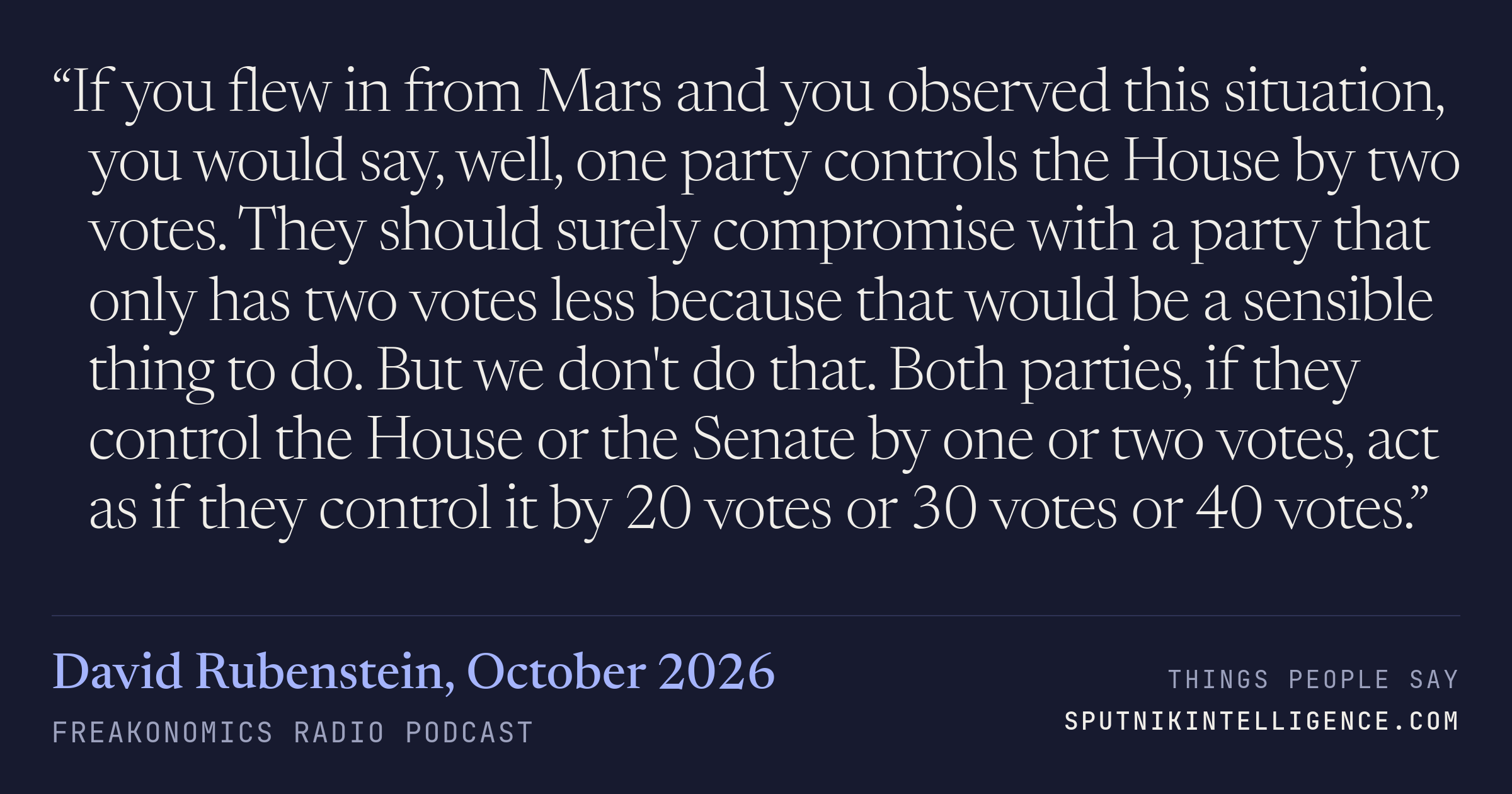 &ldquo;If you flew in from Mars and you observed this situation, you would say, well, one party controls the House by two votes. They should surely compromise with a party that only has two votes less because that would be a sensible thing to do. But we don't do that. Both parties, if they control the House or the Senate by one or two votes, act as if they control it by 20 votes or 30 votes or 40 votes.&rdquo; — David Rubenstein, Freakonomics Radio