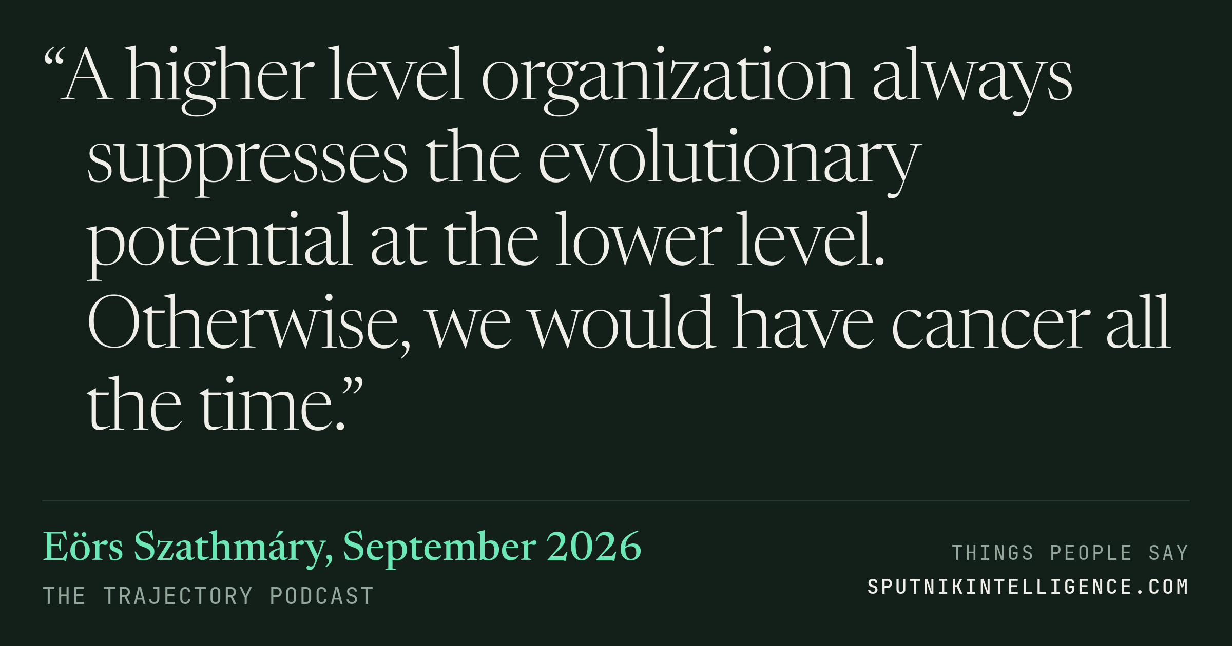 &ldquo;A higher level organization always suppresses the evolutionary potential at the lower level. Otherwise, we would have cancer all the time.&rdquo; — Eörs Szathmáry, The Trajectory