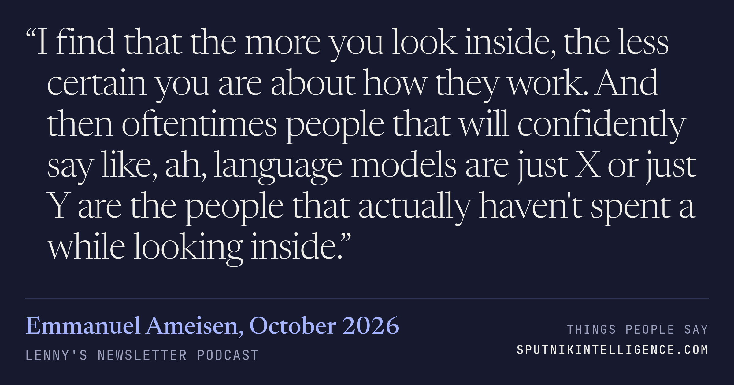 &ldquo;I find that the more you look inside, the less certain you are about how they work. And then oftentimes people that will confidently say like, ah, language models are just X or just Y are the people that actually haven't spent a while looking inside.&rdquo; — Emmanuel Ameisen, Lenny's Newsletter