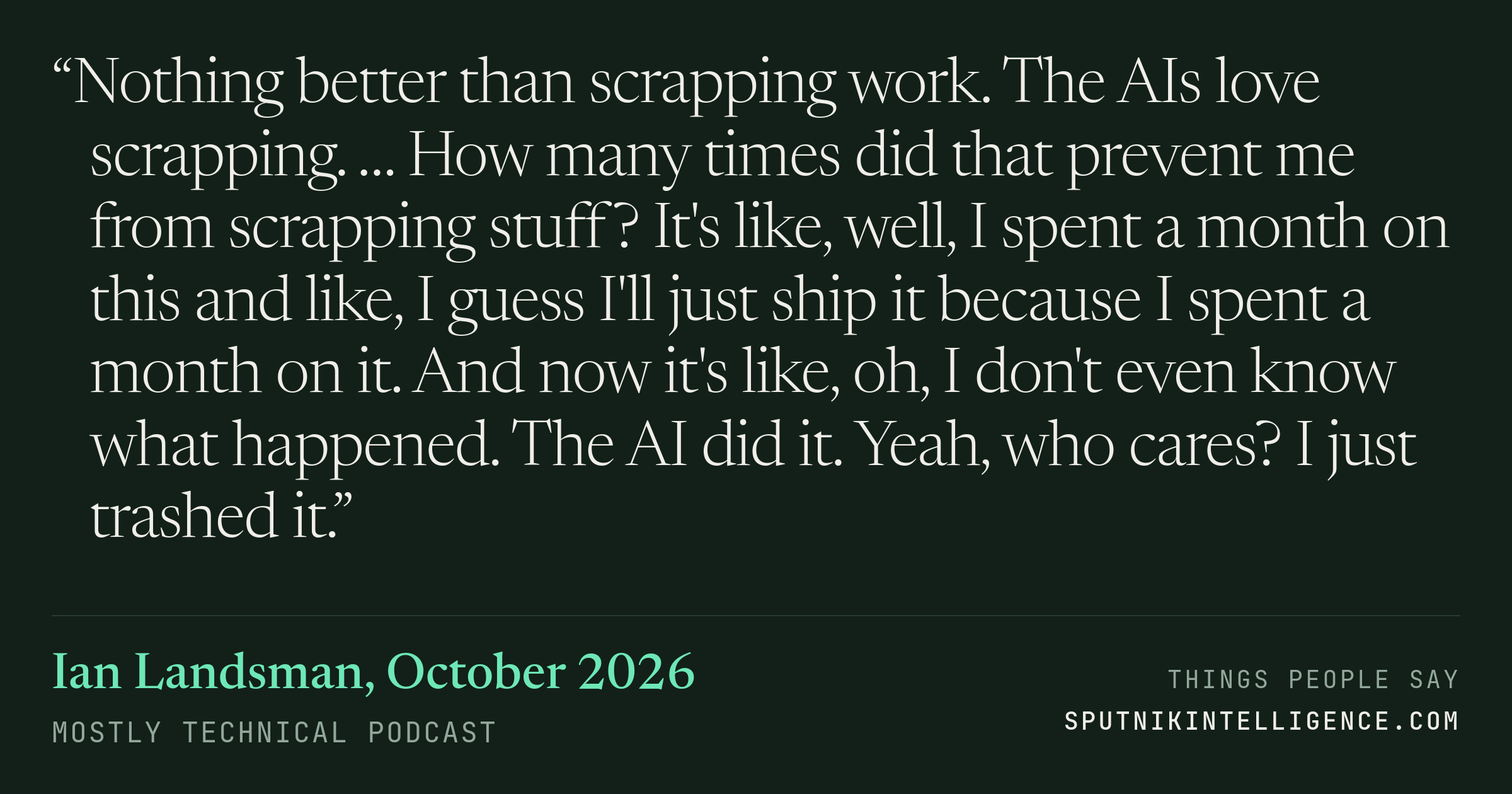 &ldquo;Nothing better than scrapping work. The AIs love scrapping. … How many times did that prevent me from scrapping stuff? It's like, well, I spent a month on this and like, I guess I'll just ship it because I spent a month on it. And now it's like, oh, I don't even know what happened. The AI did it. Yeah, who cares? I just trashed it.&rdquo; — Ian Landsman, Mostly Technical