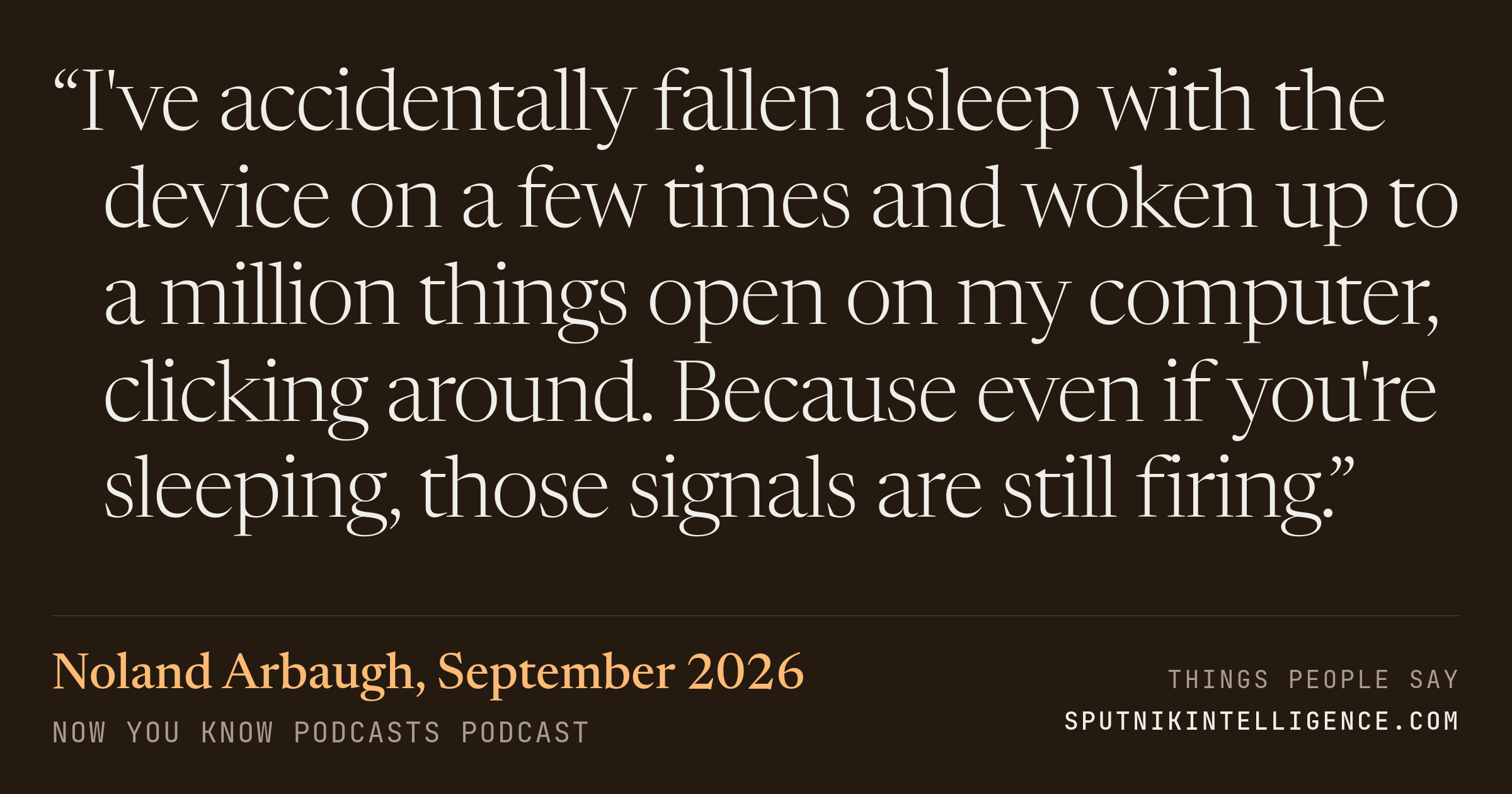 &ldquo;I've accidentally fallen asleep with the device on a few times and woken up to a million things open on my computer, clicking around. Because even if you're sleeping, those signals are still firing.&rdquo; — Noland Arbaugh, Now You Know Podcasts
