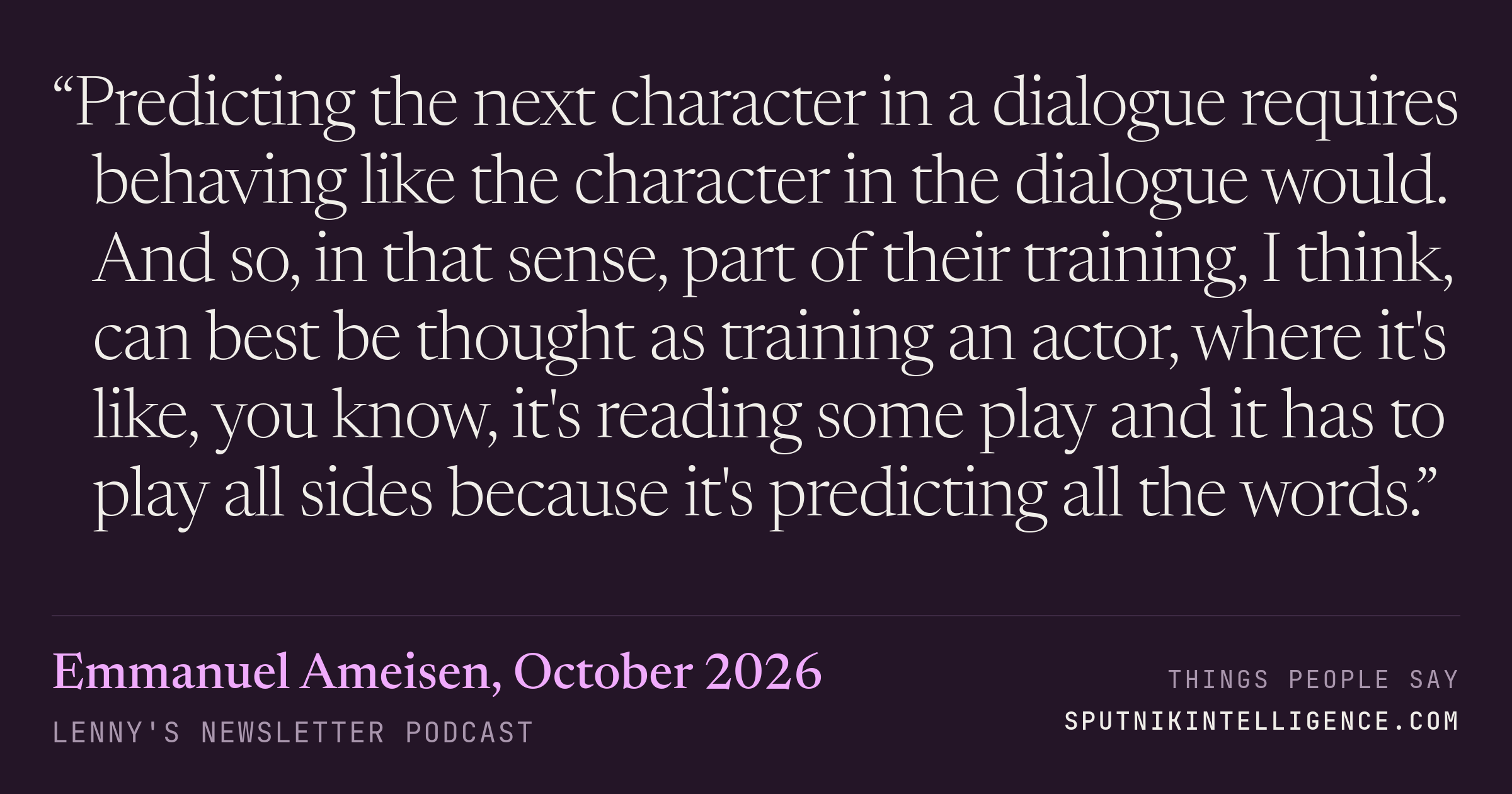 &ldquo;Predicting the next character in a dialogue requires behaving like the character in the dialogue would. And so, in that sense, part of their training, I think, can best be thought as training an actor, where it's like, you know, it's reading some play and it has to play all sides because it's predicting all the words.&rdquo; — Emmanuel Ameisen, Lenny's Newsletter